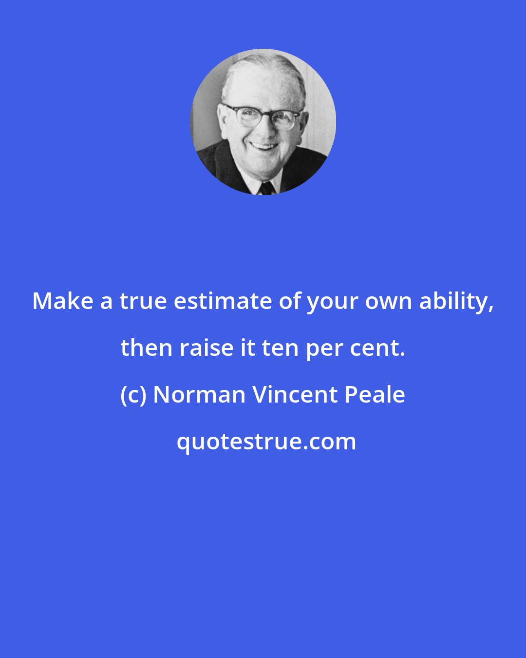 Norman Vincent Peale: Make a true estimate of your own ability, then raise it ten per cent.