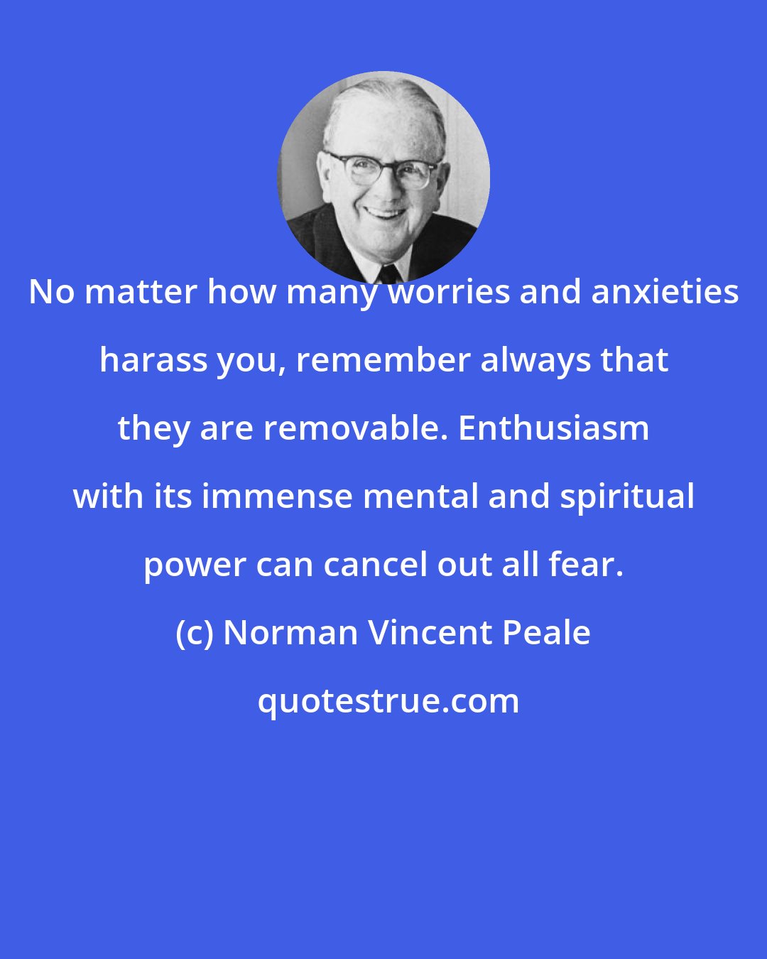 Norman Vincent Peale: No matter how many worries and anxieties harass you, remember always that they are removable. Enthusiasm with its immense mental and spiritual power can cancel out all fear.