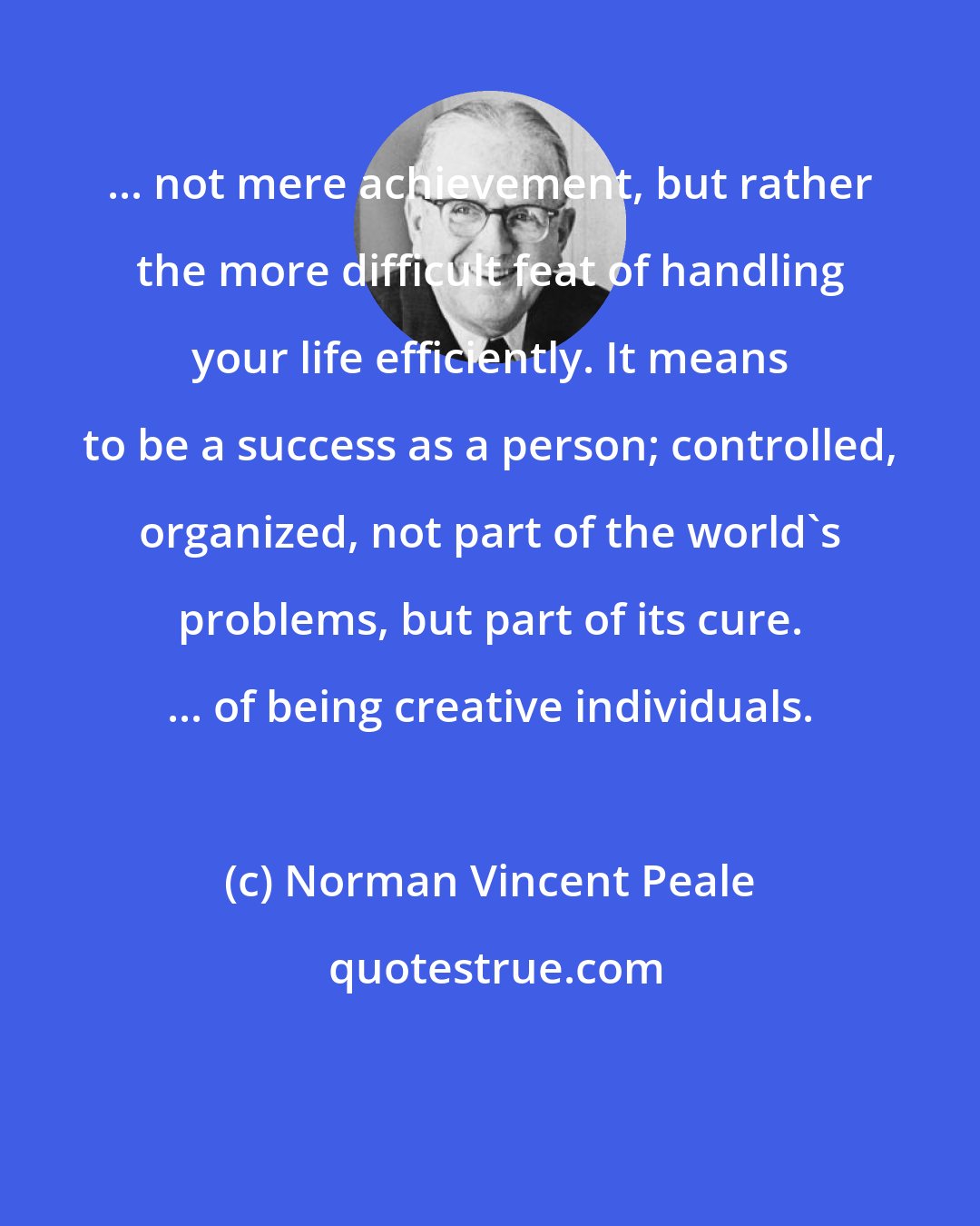 Norman Vincent Peale: ... not mere achievement, but rather the more difficult feat of handling your life efficiently. It means to be a success as a person; controlled, organized, not part of the world's problems, but part of its cure. ... of being creative individuals.