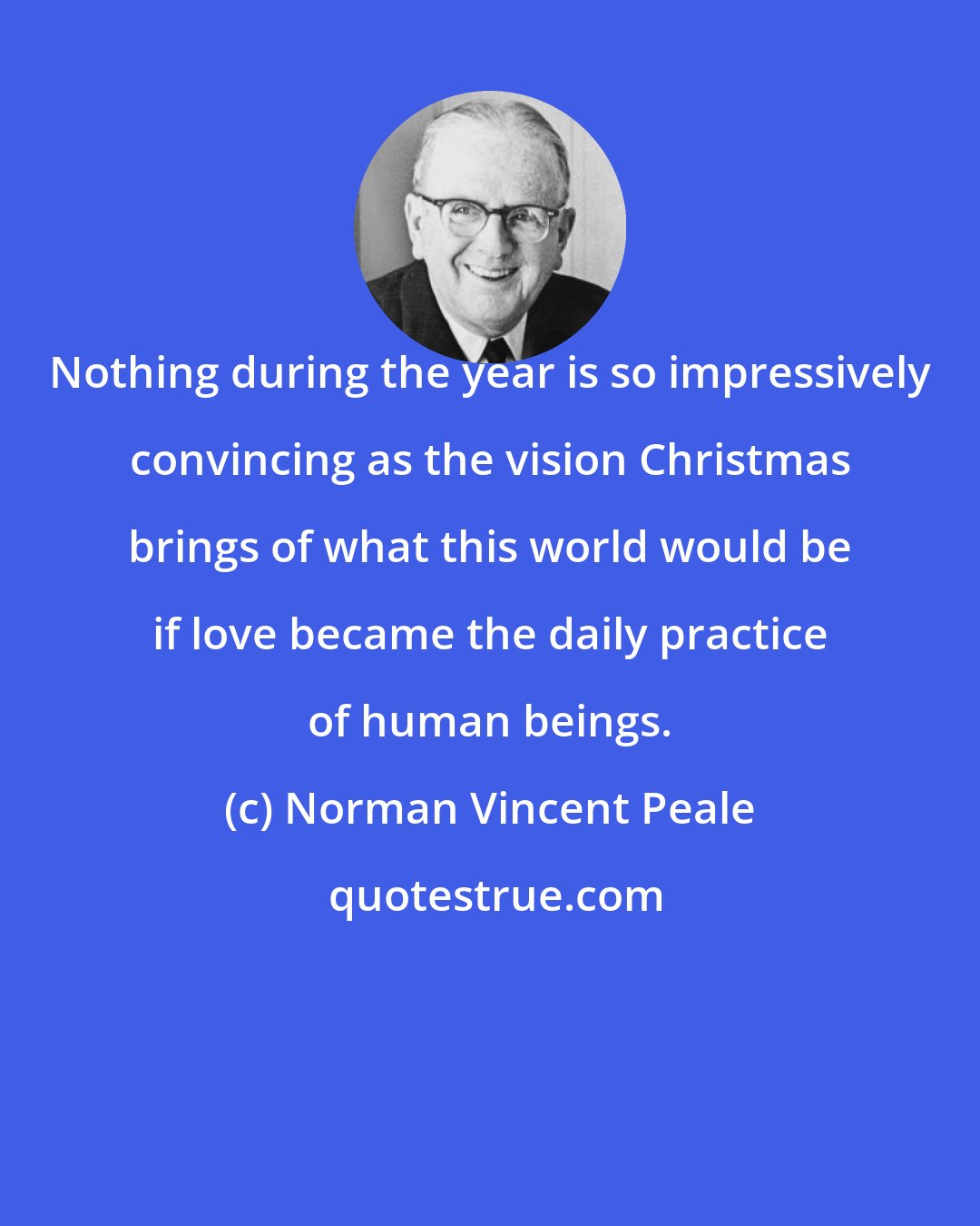 Norman Vincent Peale: Nothing during the year is so impressively convincing as the vision Christmas brings of what this world would be if love became the daily practice of human beings.