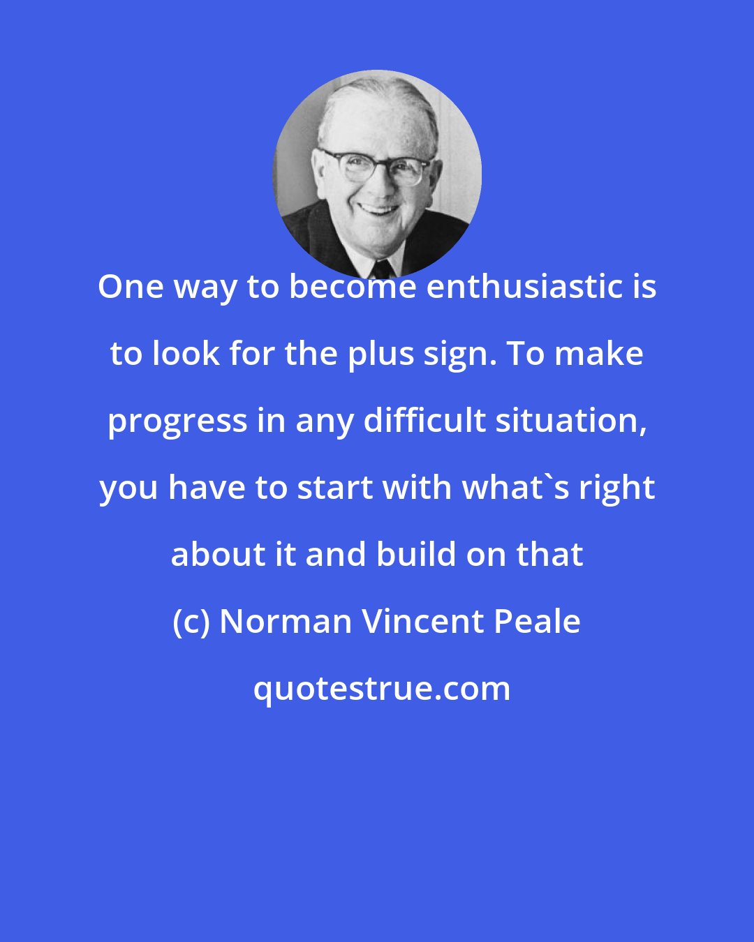 Norman Vincent Peale: One way to become enthusiastic is to look for the plus sign. To make progress in any difficult situation, you have to start with what's right about it and build on that