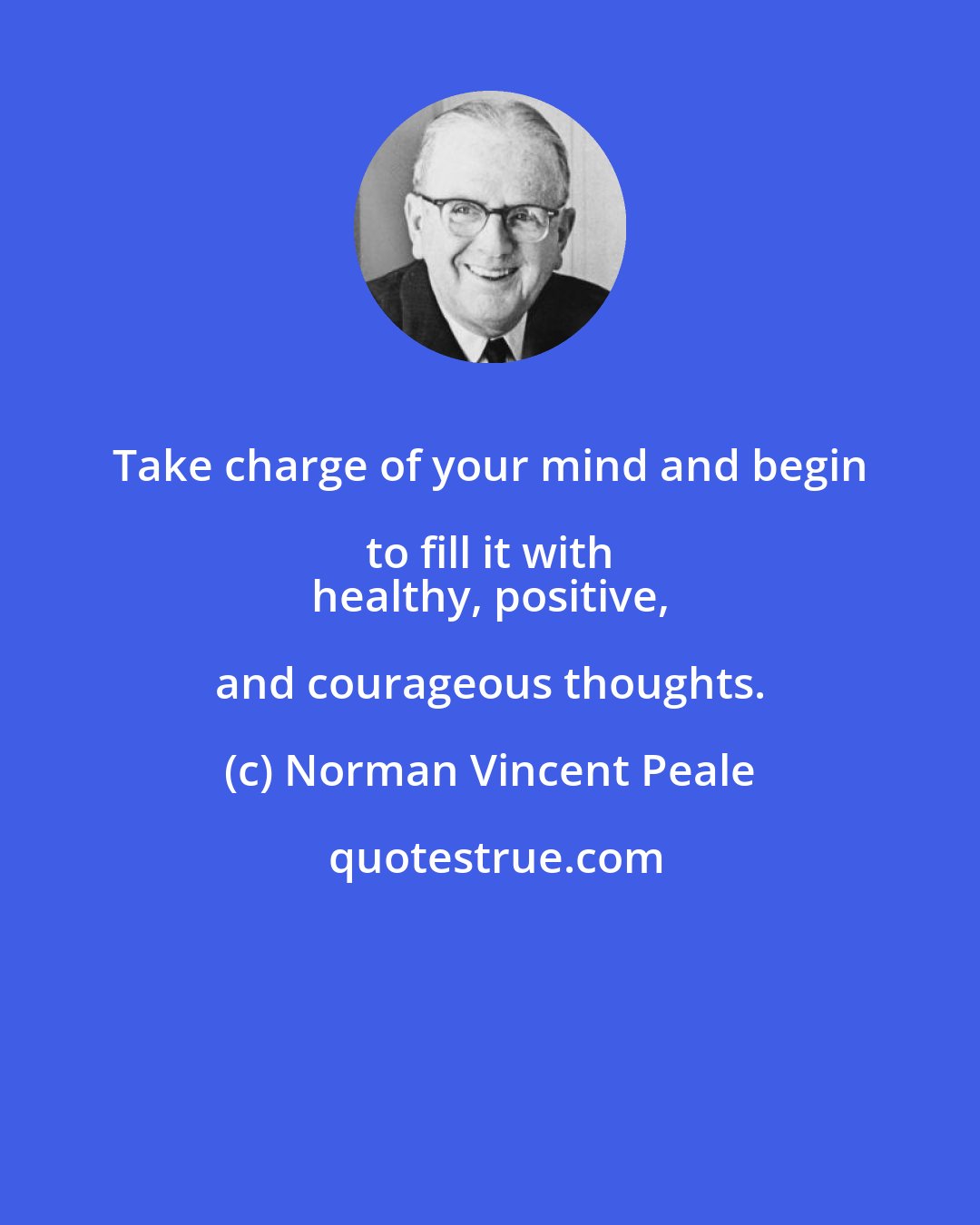 Norman Vincent Peale: Take charge of your mind and begin to fill it with 
 healthy, positive, and courageous thoughts.