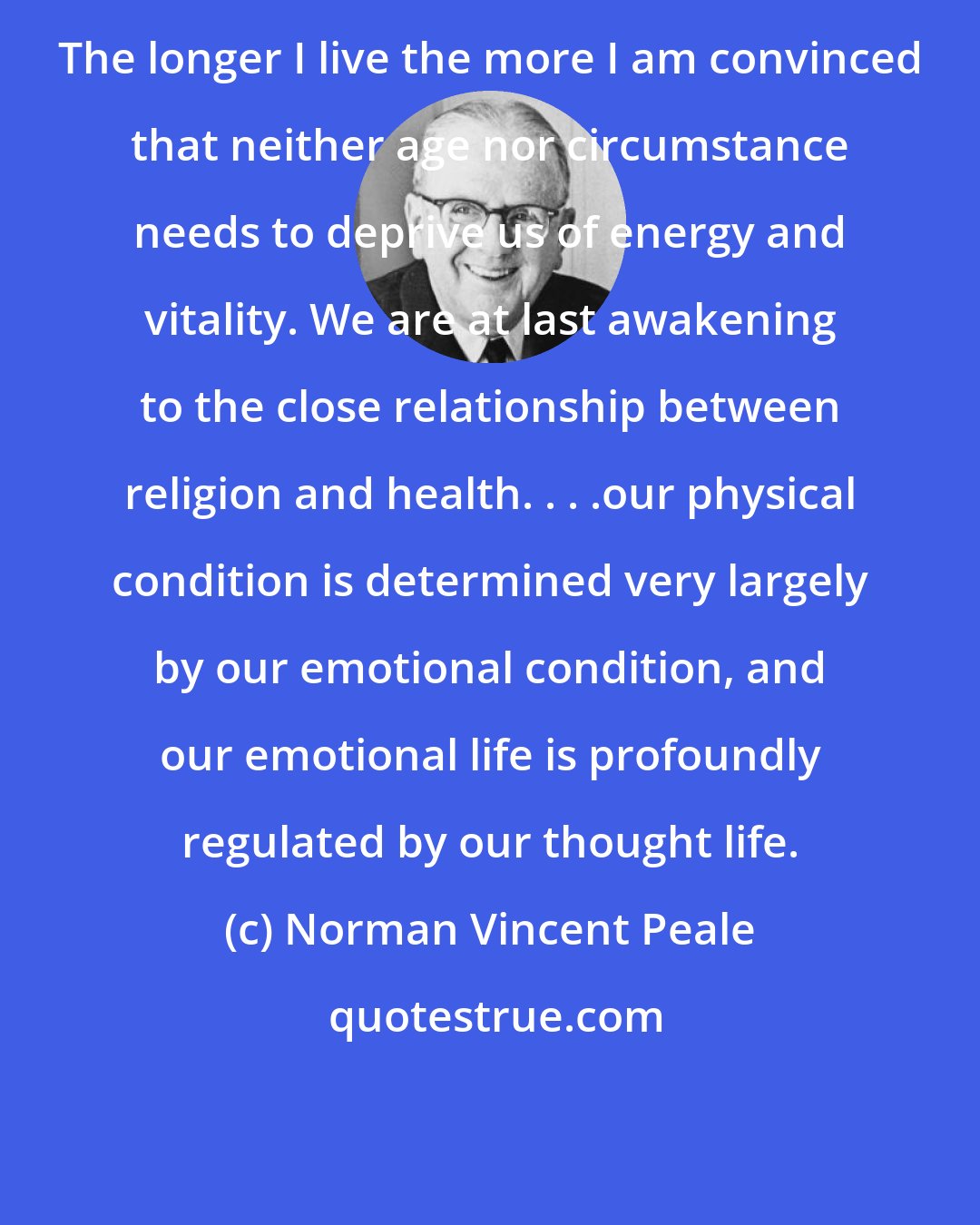 Norman Vincent Peale: The longer I live the more I am convinced that neither age nor circumstance needs to deprive us of energy and vitality. We are at last awakening to the close relationship between religion and health. . . .our physical condition is determined very largely by our emotional condition, and our emotional life is profoundly regulated by our thought life.