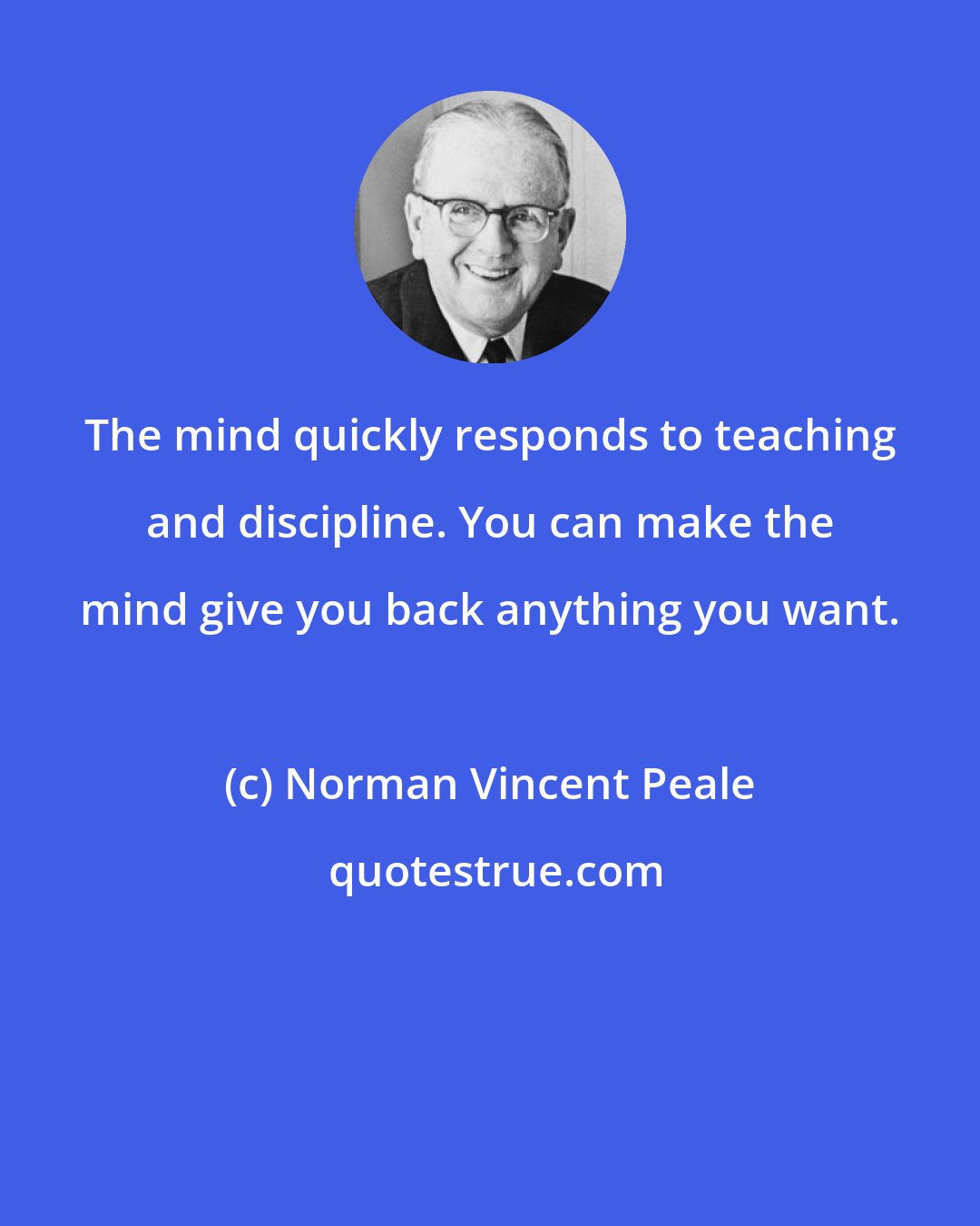 Norman Vincent Peale: The mind quickly responds to teaching and discipline. You can make the mind give you back anything you want.