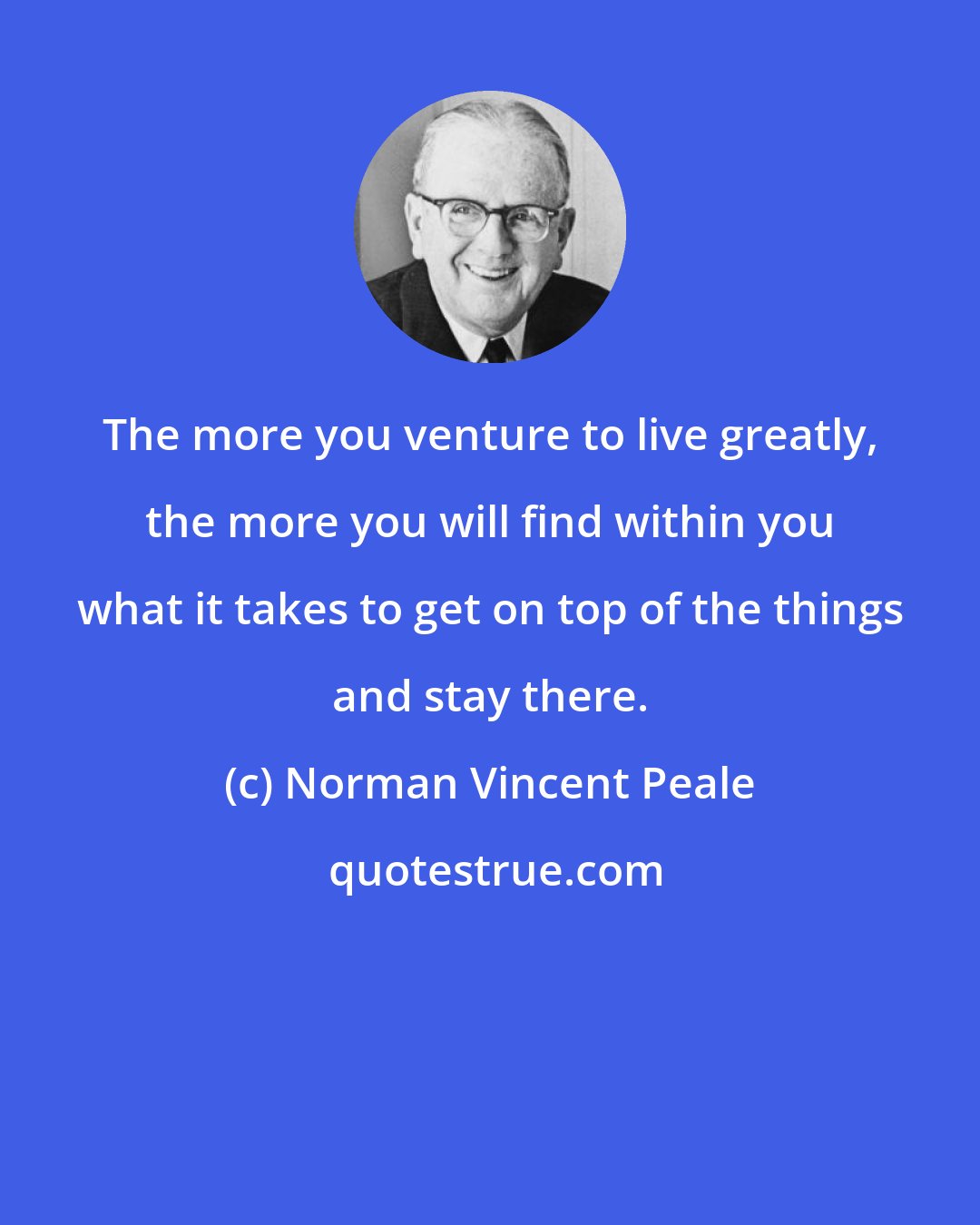 Norman Vincent Peale: The more you venture to live greatly, the more you will find within you what it takes to get on top of the things and stay there.