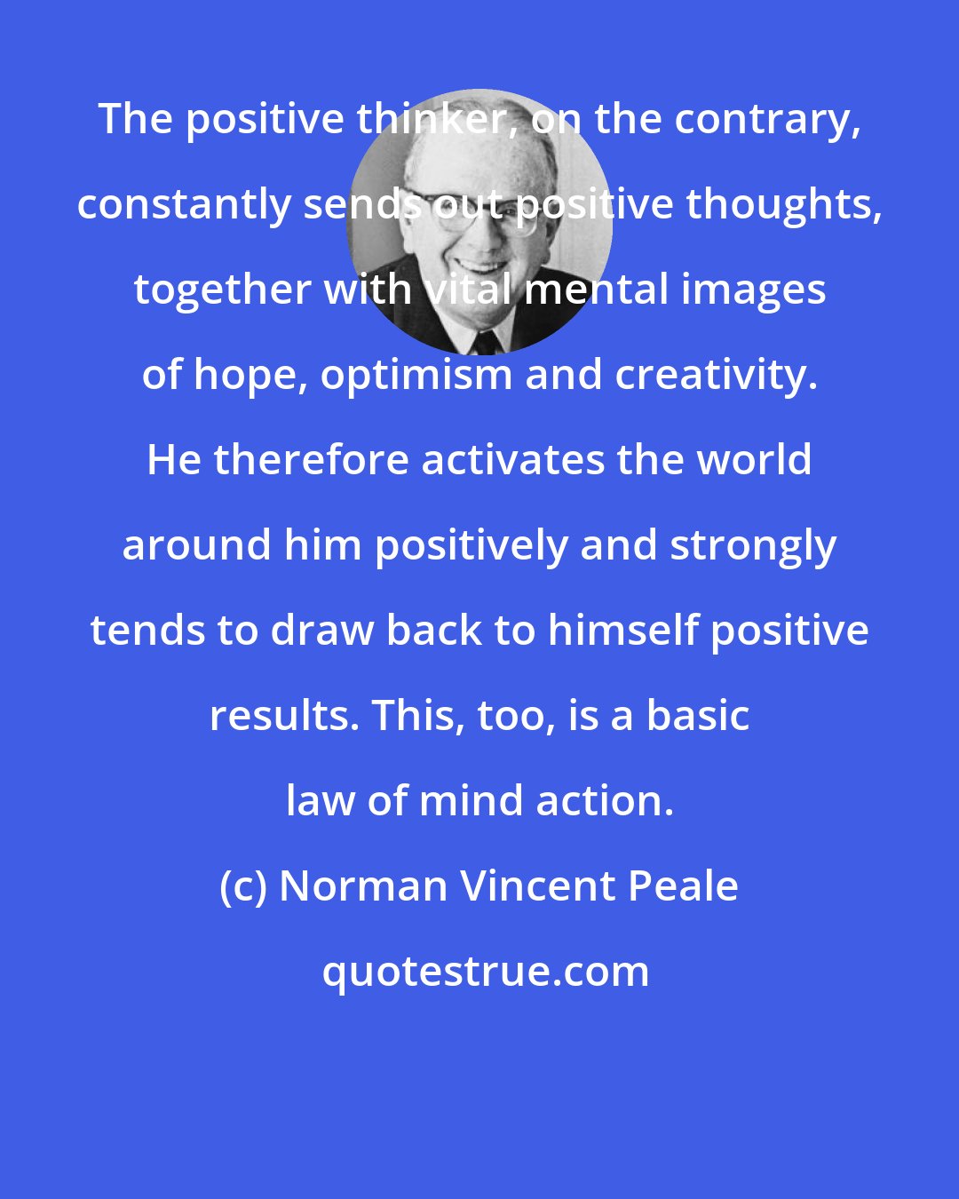 Norman Vincent Peale: The positive thinker, on the contrary, constantly sends out positive thoughts, together with vital mental images of hope, optimism and creativity. He therefore activates the world around him positively and strongly tends to draw back to himself positive results. This, too, is a basic law of mind action.