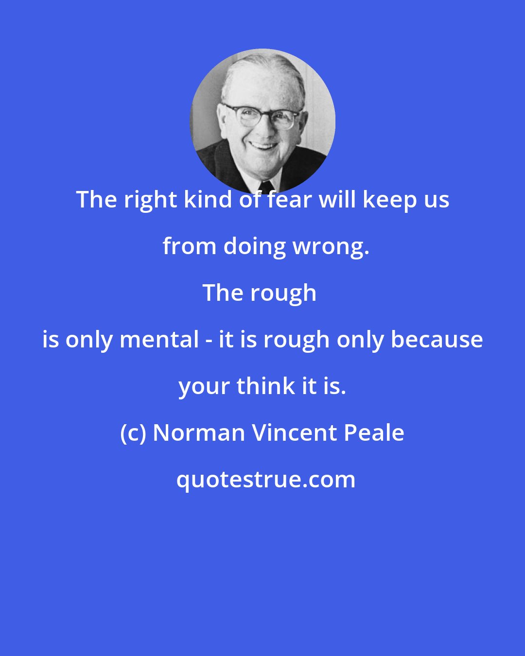 Norman Vincent Peale: The right kind of fear will keep us from doing wrong.

The rough is only mental - it is rough only because your think it is.