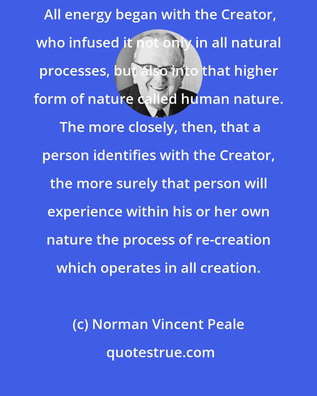 Norman Vincent Peale: There exists a powerful energizing force in the spiritual life principle.  All energy began with the Creator, who infused it not only in all natural processes, but also into that higher form of nature called human nature.  The more closely, then, that a person identifies with the Creator, the more surely that person will experience within his or her own nature the process of re-creation which operates in all creation.