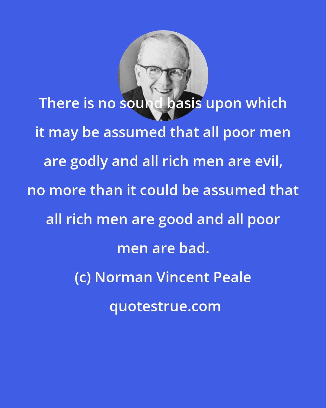 Norman Vincent Peale: There is no sound basis upon which it may be assumed that all poor men are godly and all rich men are evil, no more than it could be assumed that all rich men are good and all poor men are bad.