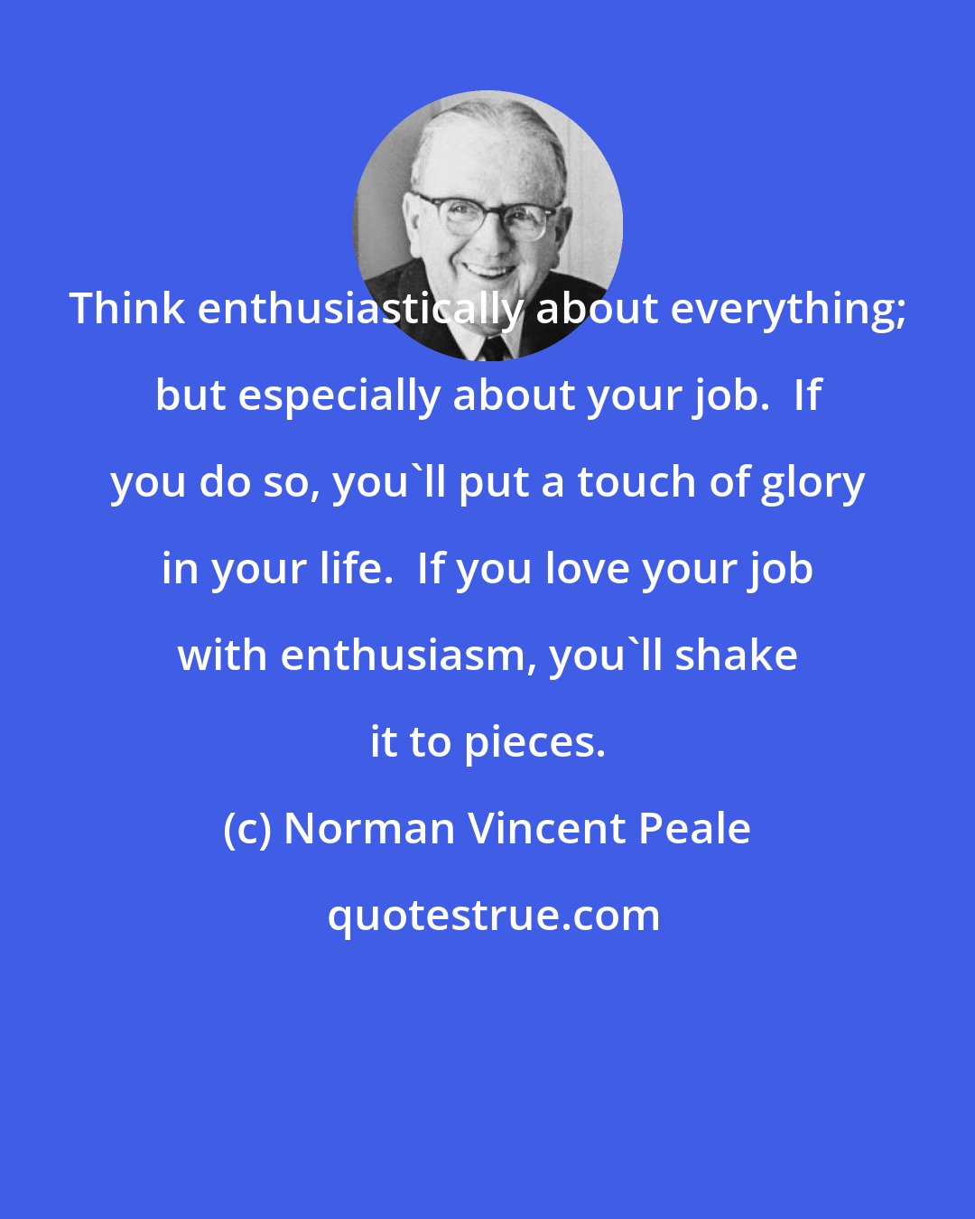 Norman Vincent Peale: Think enthusiastically about everything; but especially about your job.  If you do so, you'll put a touch of glory in your life.  If you love your job with enthusiasm, you'll shake it to pieces.