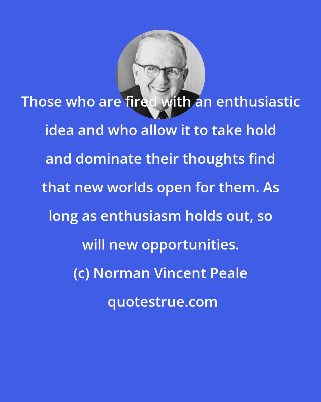 Norman Vincent Peale: Those who are fired with an enthusiastic idea and who allow it to take hold and dominate their thoughts find that new worlds open for them. As long as enthusiasm holds out, so will new opportunities.