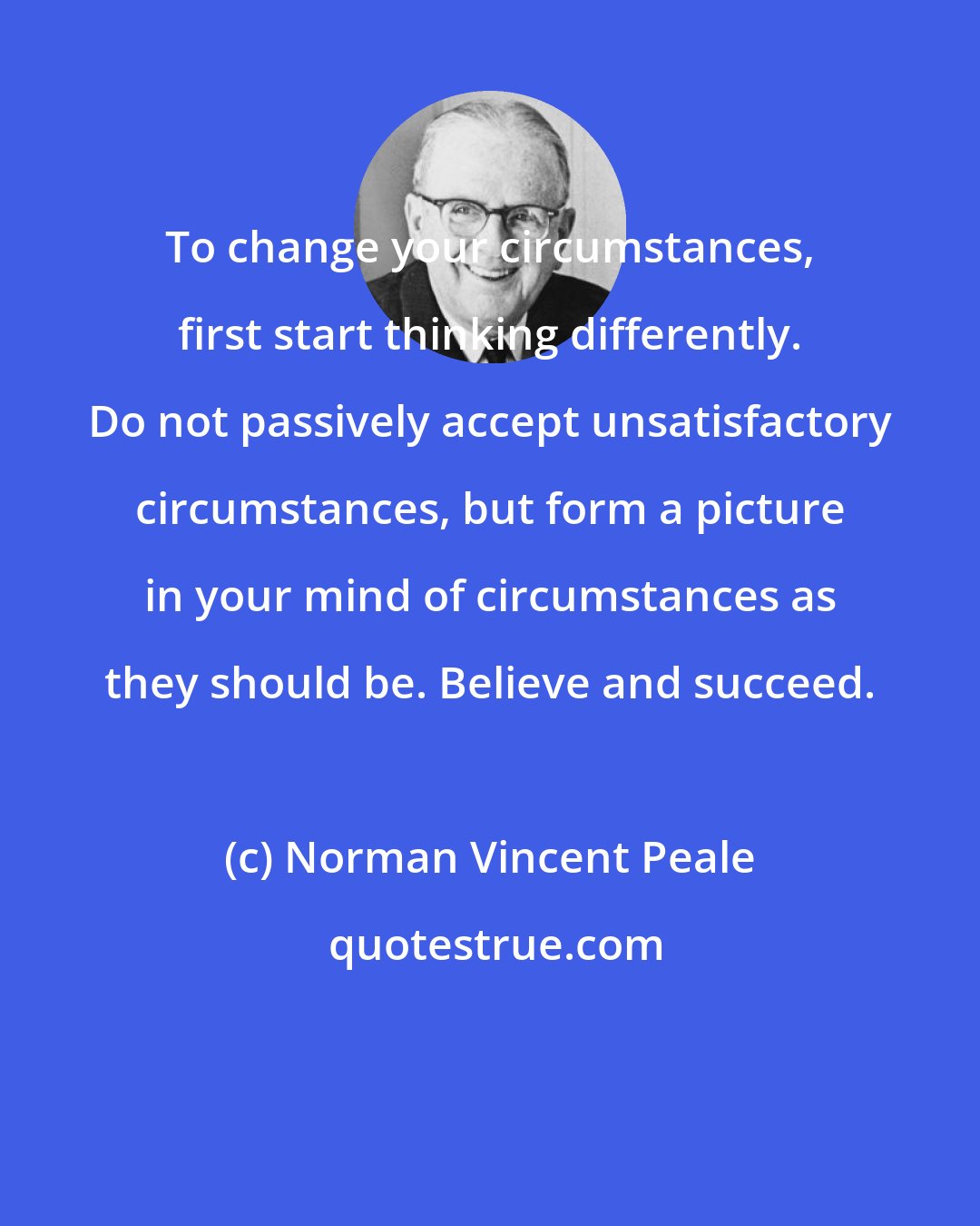 Norman Vincent Peale: To change your circumstances, first start thinking differently. Do not passively accept unsatisfactory circumstances, but form a picture in your mind of circumstances as they should be. Believe and succeed.