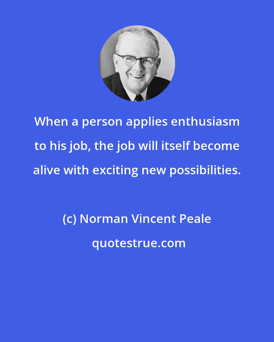 Norman Vincent Peale: When a person applies enthusiasm to his job, the job will itself become alive with exciting new possibilities.