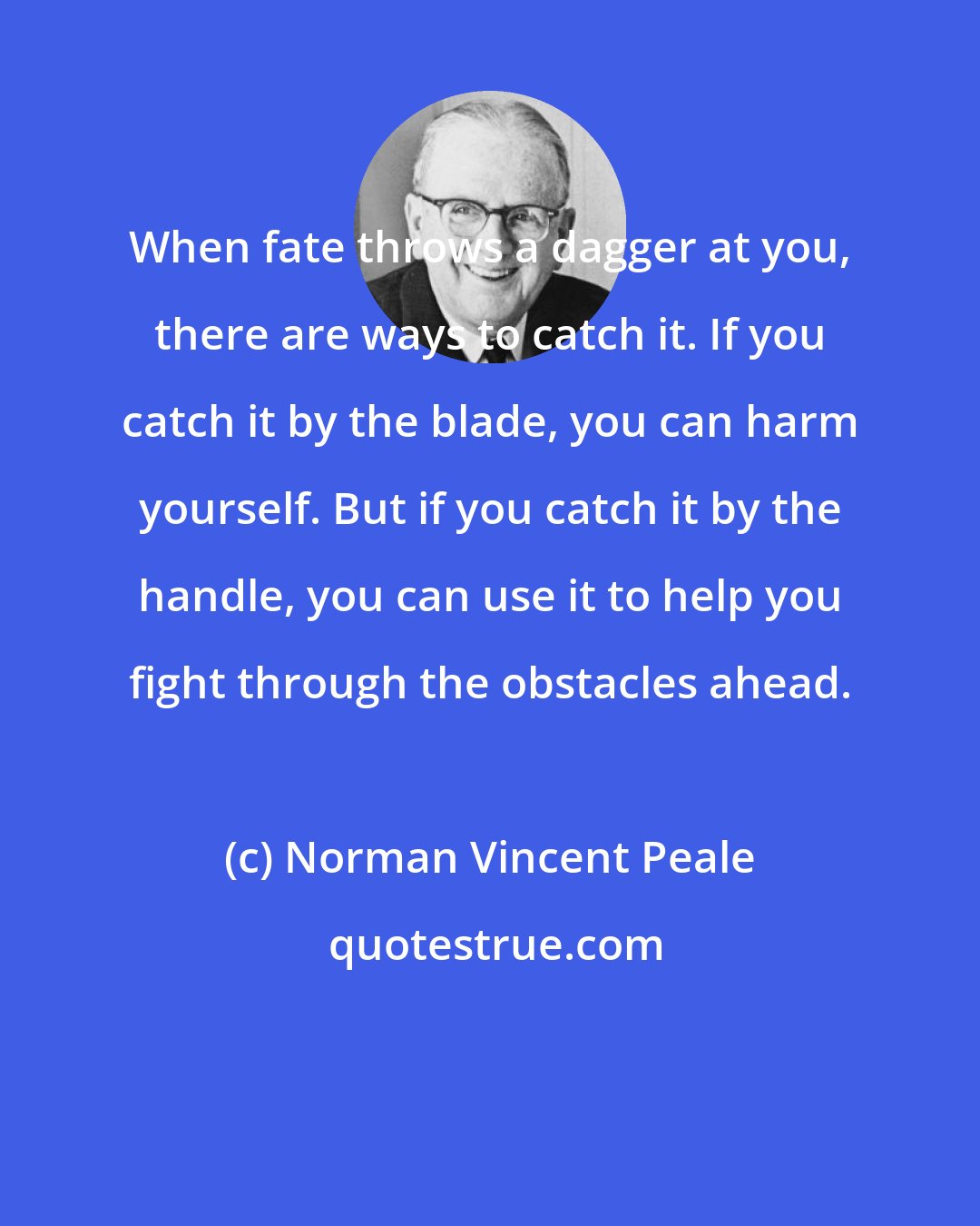 Norman Vincent Peale: When fate throws a dagger at you, there are ways to catch it. If you catch it by the blade, you can harm yourself. But if you catch it by the handle, you can use it to help you fight through the obstacles ahead.