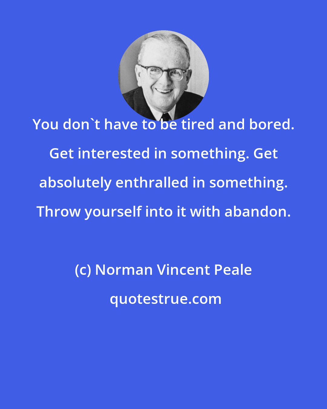 Norman Vincent Peale: You don't have to be tired and bored. Get interested in something. Get absolutely enthralled in something. Throw yourself into it with abandon.