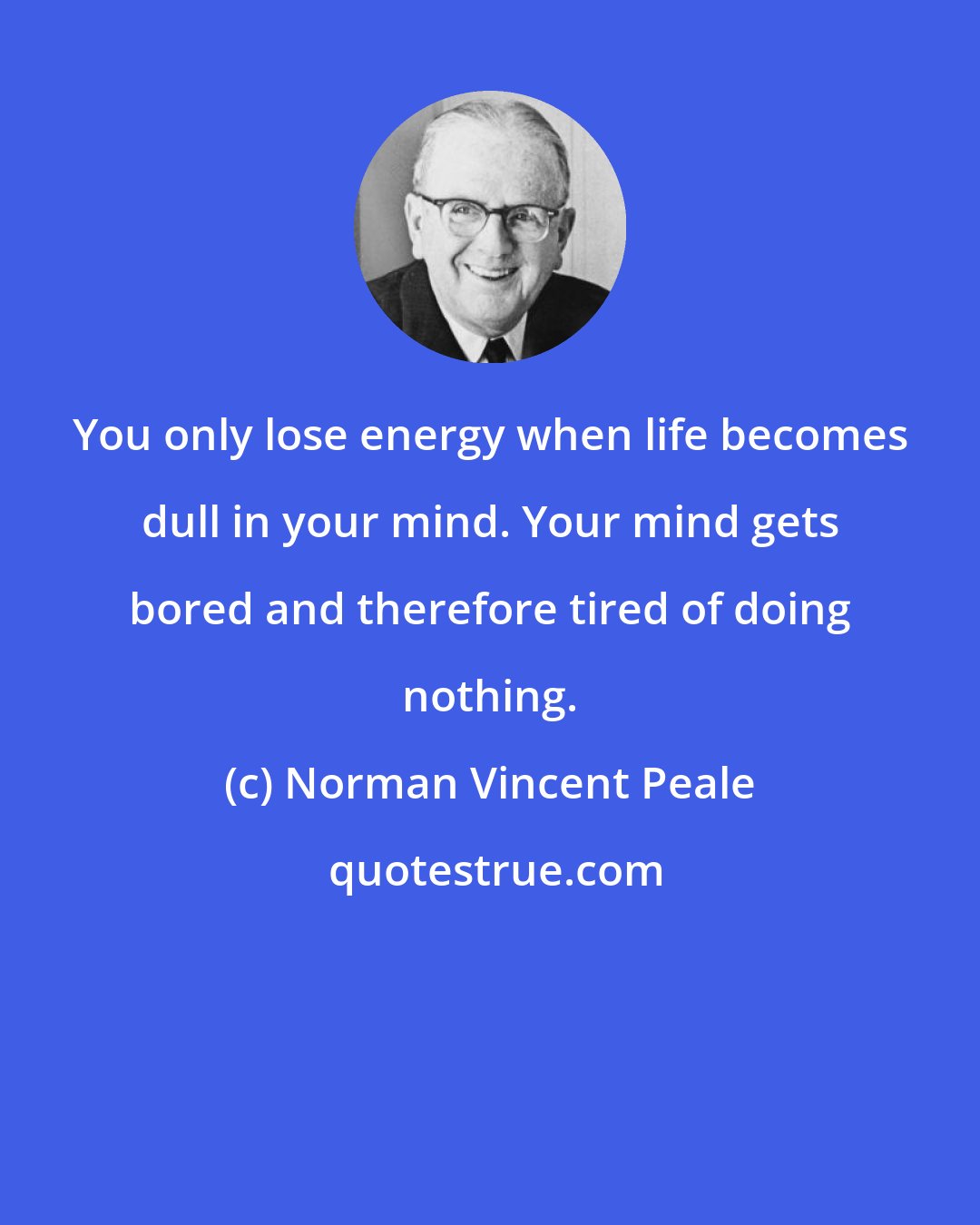 Norman Vincent Peale: You only lose energy when life becomes dull in your mind. Your mind gets bored and therefore tired of doing nothing.