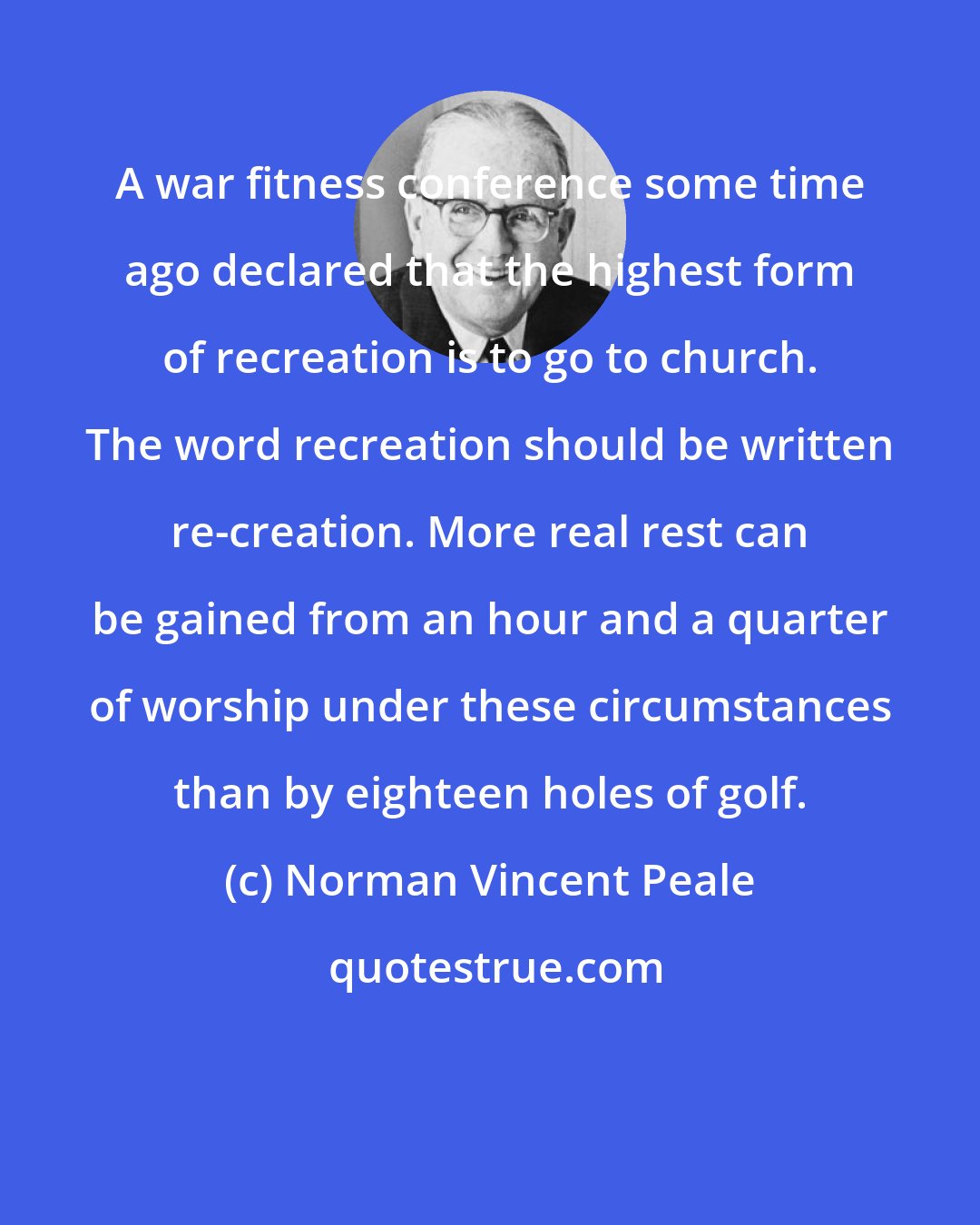 Norman Vincent Peale: A war fitness conference some time ago declared that the highest form of recreation is to go to church. The word recreation should be written re-creation. More real rest can be gained from an hour and a quarter of worship under these circumstances than by eighteen holes of golf.