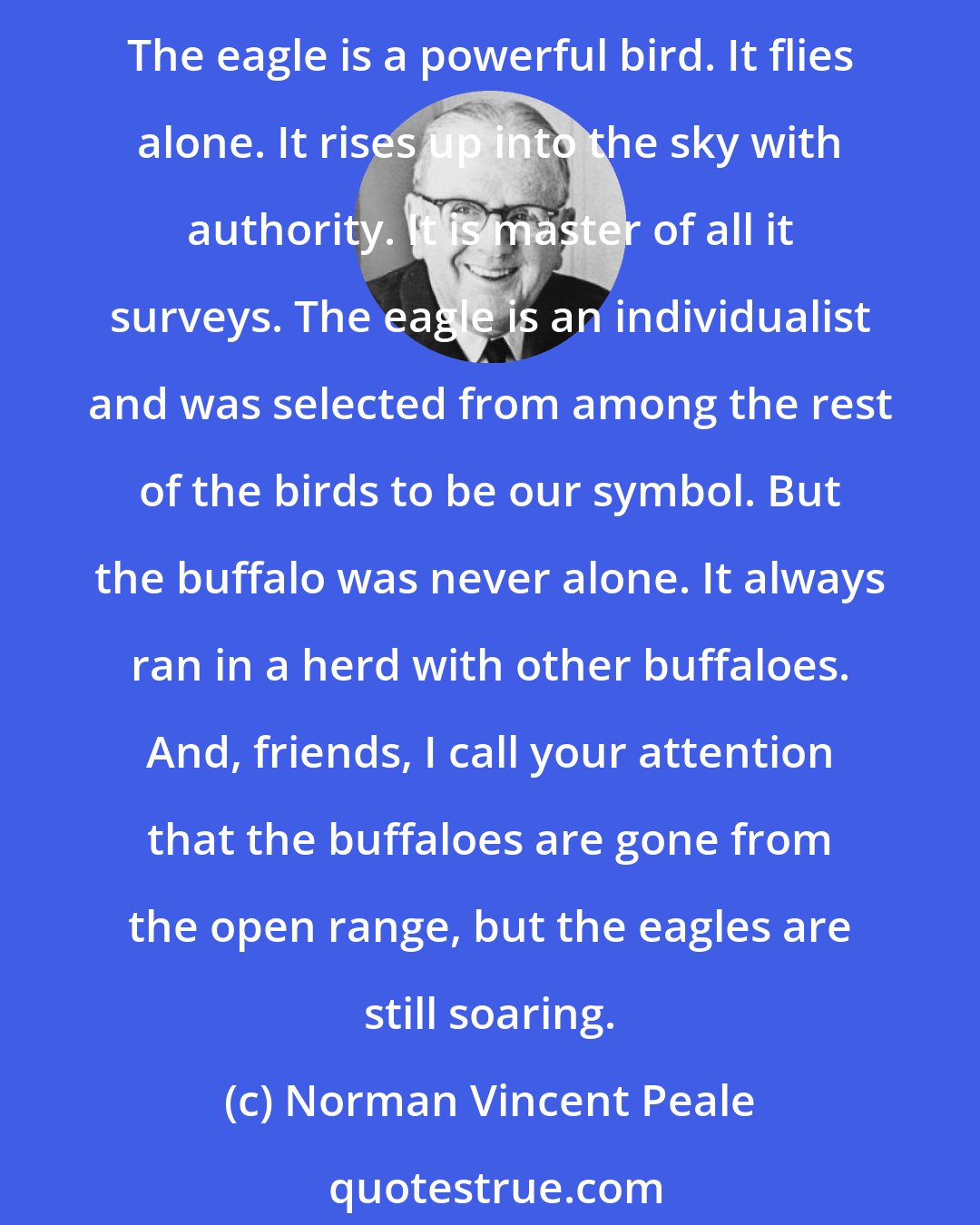 Norman Vincent Peale: I sometimes think we ought to bring a bill before Congress changing our national symbol from the eagle to the buffalo, because we are more like the buffalo than the eagle. The eagle is a powerful bird. It flies alone. It rises up into the sky with authority. It is master of all it surveys. The eagle is an individualist and was selected from among the rest of the birds to be our symbol. But the buffalo was never alone. It always ran in a herd with other buffaloes. And, friends, I call your attention that the buffaloes are gone from the open range, but the eagles are still soaring.