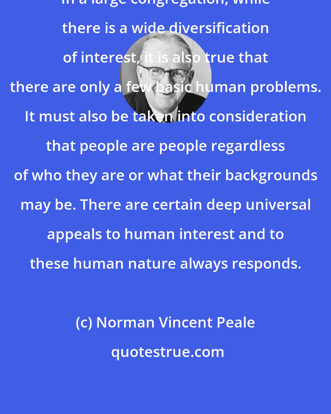 Norman Vincent Peale: In a large congregation, while there is a wide diversification of interest, it is also true that there are only a few basic human problems. It must also be taken into consideration that people are people regardless of who they are or what their backgrounds may be. There are certain deep universal appeals to human interest and to these human nature always responds.