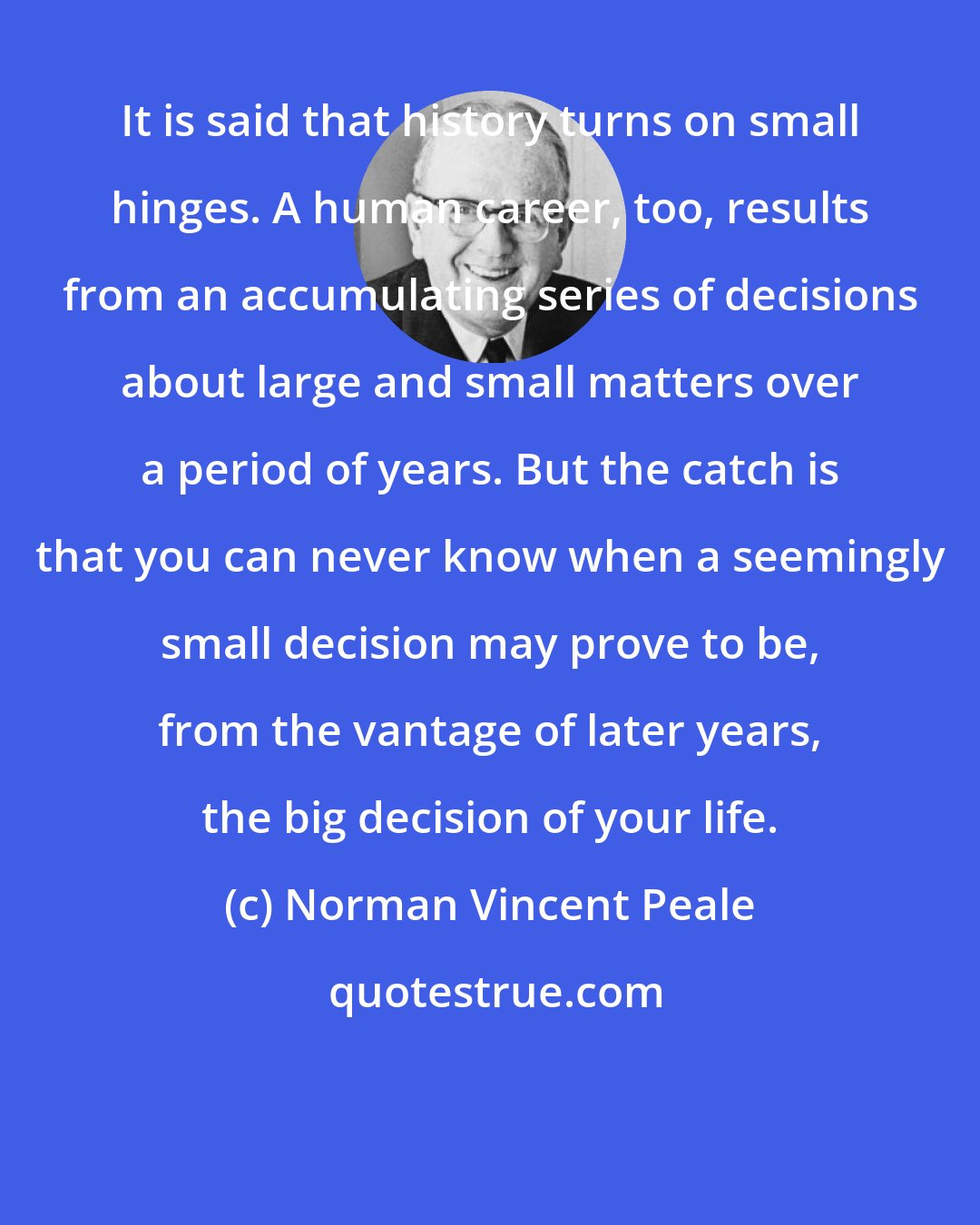 Norman Vincent Peale: It is said that history turns on small hinges. A human career, too, results from an accumulating series of decisions about large and small matters over a period of years. But the catch is that you can never know when a seemingly small decision may prove to be, from the vantage of later years, the big decision of your life.