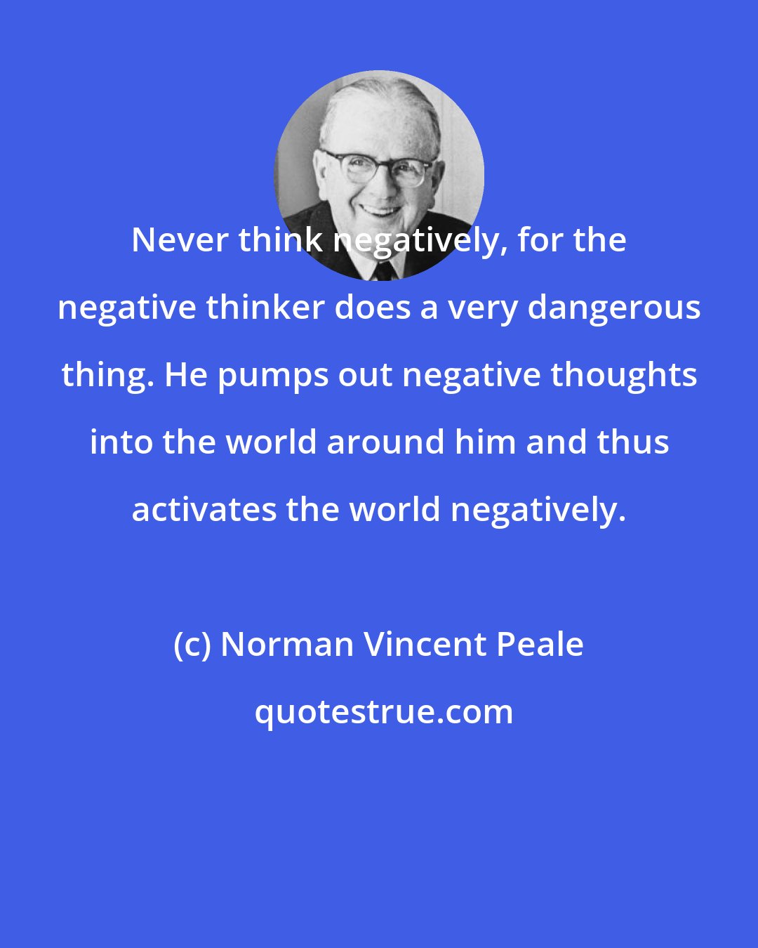 Norman Vincent Peale: Never think negatively, for the negative thinker does a very dangerous thing. He pumps out negative thoughts into the world around him and thus activates the world negatively.