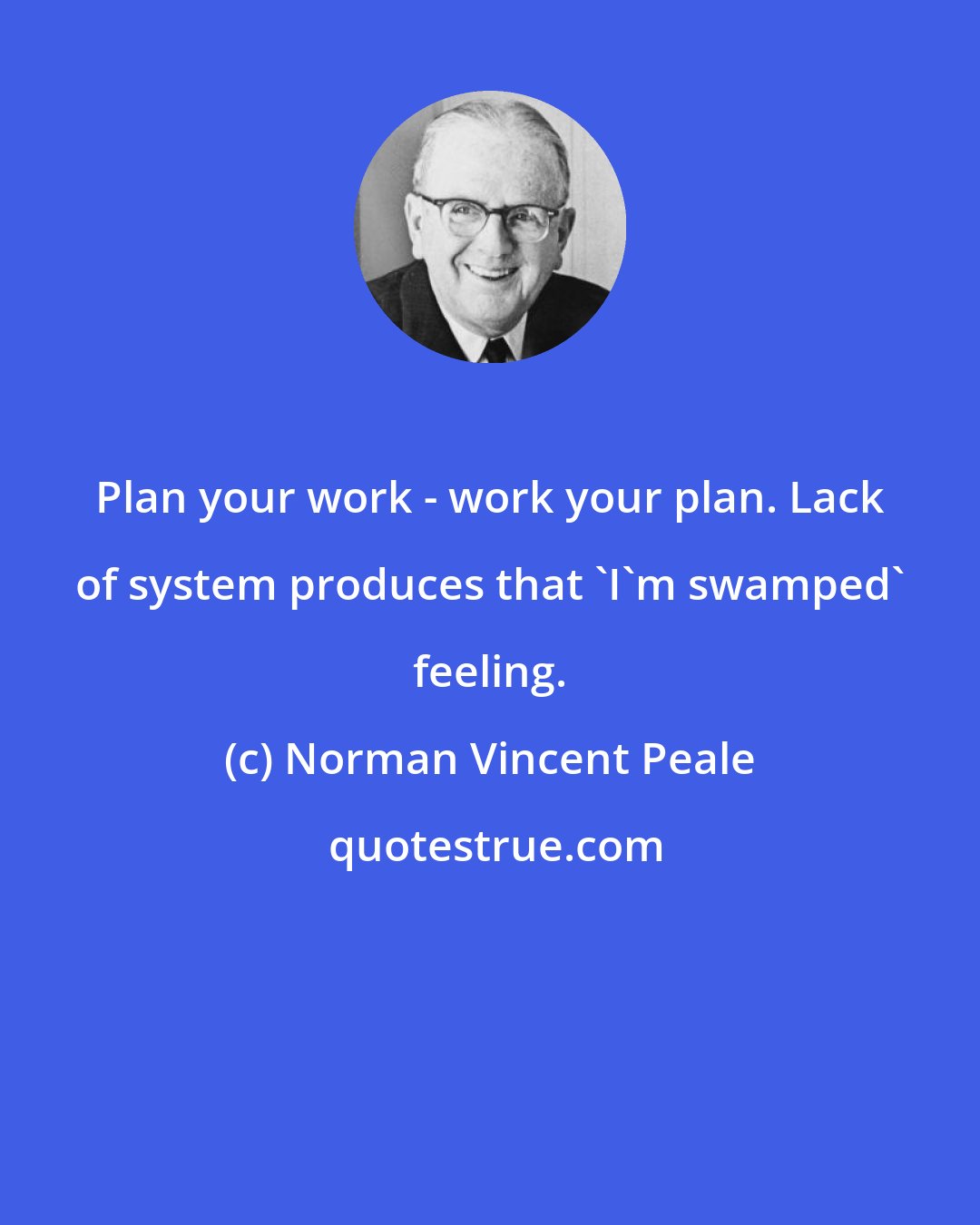 Norman Vincent Peale: Plan your work - work your plan. Lack of system produces that 'I'm swamped' feeling.