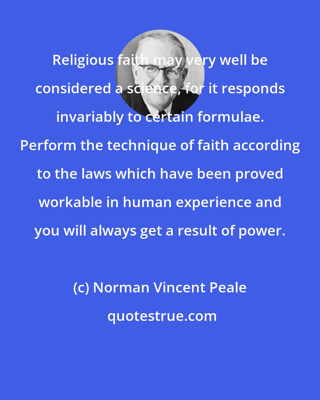 Norman Vincent Peale: Religious faith may very well be considered a science, for it responds invariably to certain formulae. Perform the technique of faith according to the laws which have been proved workable in human experience and you will always get a result of power.