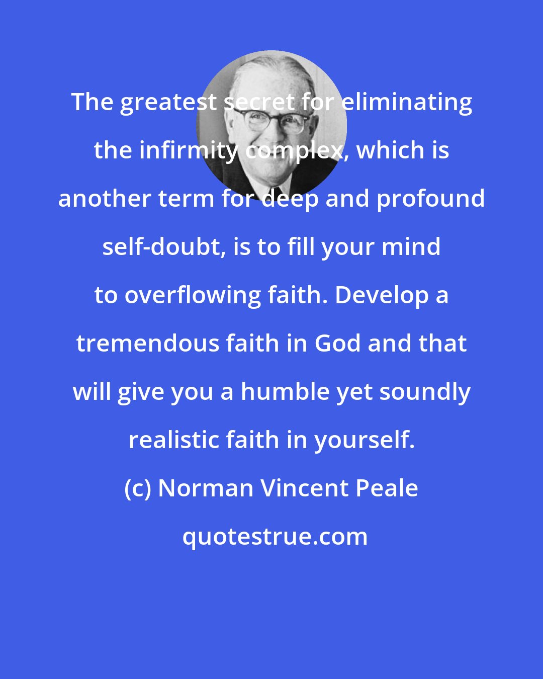 Norman Vincent Peale: The greatest secret for eliminating the infirmity complex, which is another term for deep and profound self-doubt, is to fill your mind to overflowing faith. Develop a tremendous faith in God and that will give you a humble yet soundly realistic faith in yourself.