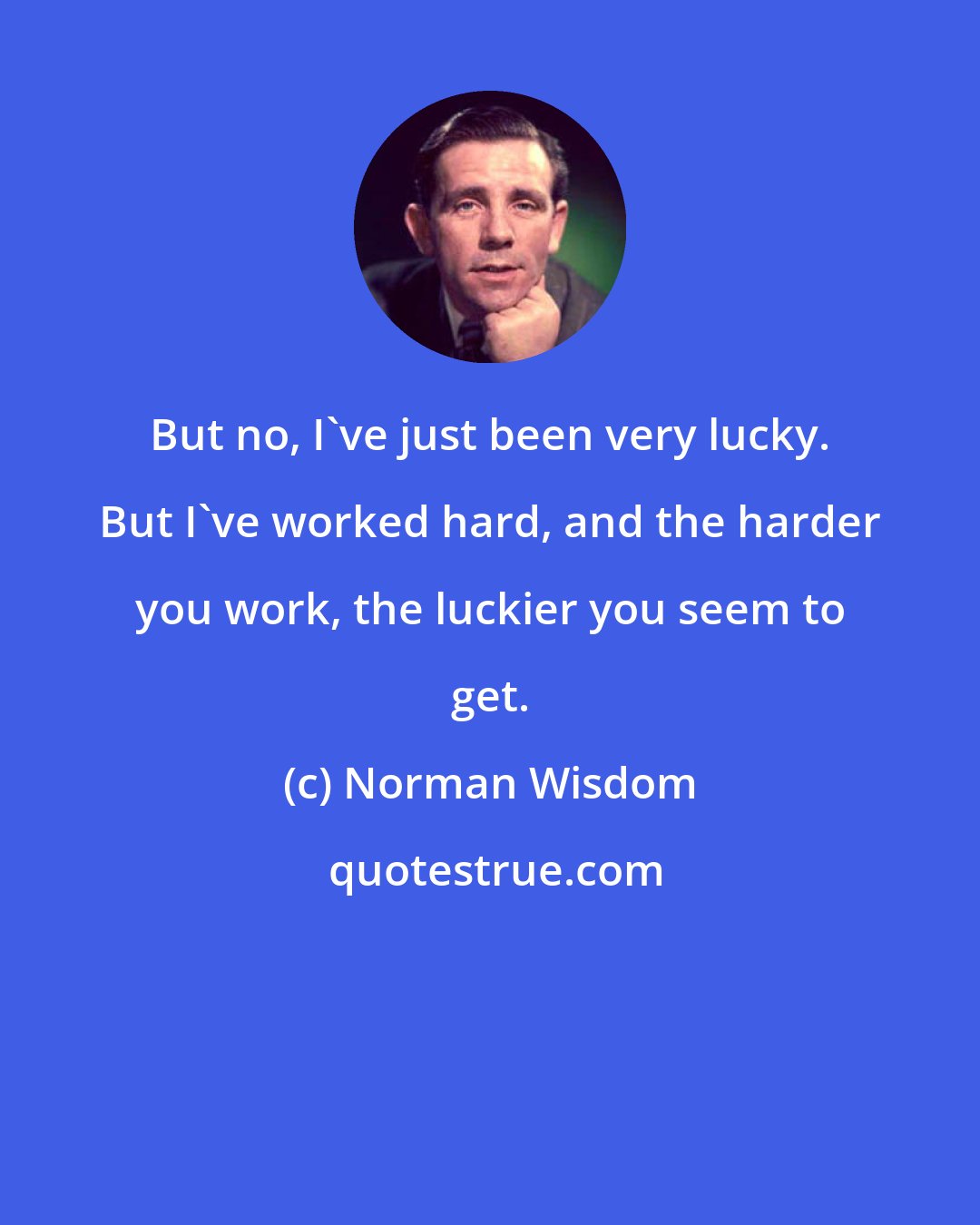 Norman Wisdom: But no, I've just been very lucky. But I've worked hard, and the harder you work, the luckier you seem to get.