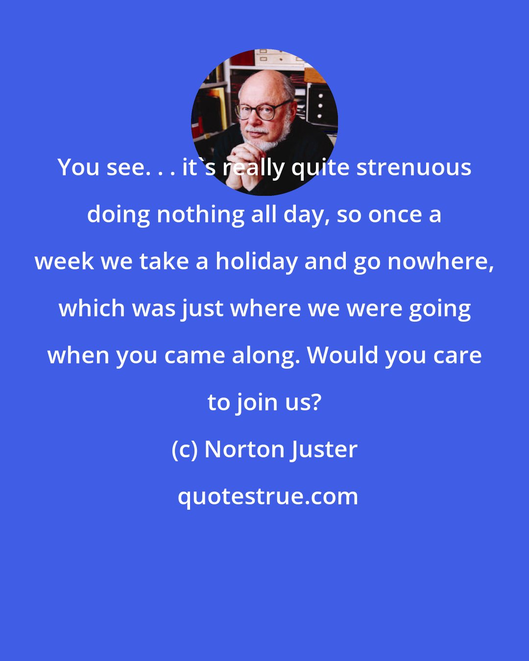 Norton Juster: You see. . . it's really quite strenuous doing nothing all day, so once a week we take a holiday and go nowhere, which was just where we were going when you came along. Would you care to join us?