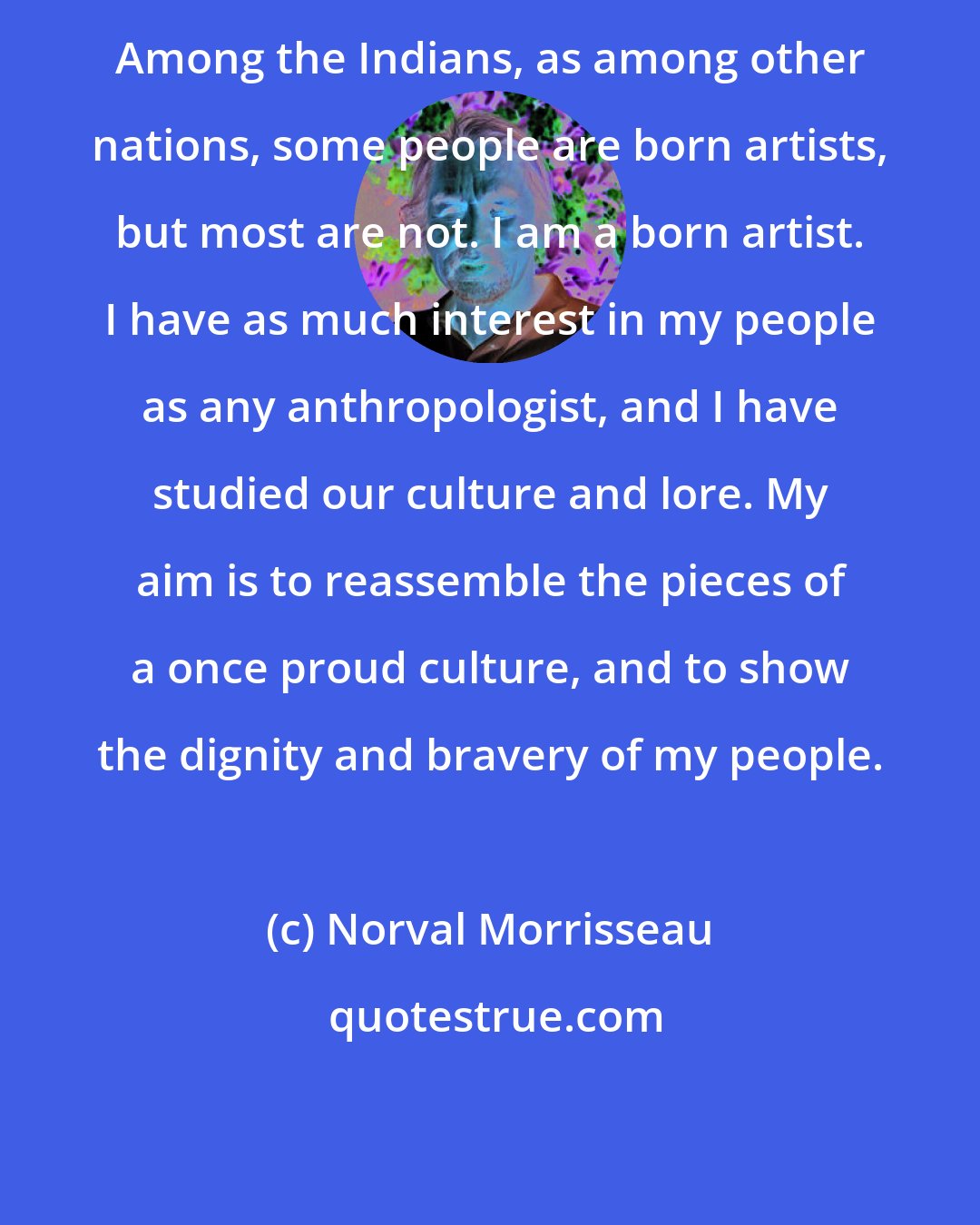 Norval Morrisseau: Among the Indians, as among other nations, some people are born artists, but most are not. I am a born artist. I have as much interest in my people as any anthropologist, and I have studied our culture and lore. My aim is to reassemble the pieces of a once proud culture, and to show the dignity and bravery of my people.