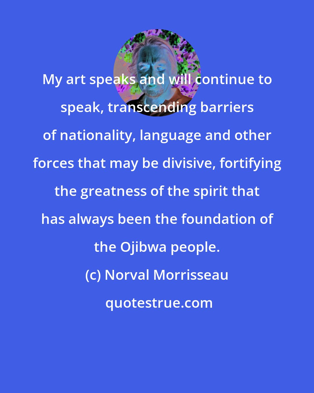 Norval Morrisseau: My art speaks and will continue to speak, transcending barriers of nationality, language and other forces that may be divisive, fortifying the greatness of the spirit that has always been the foundation of the Ojibwa people.