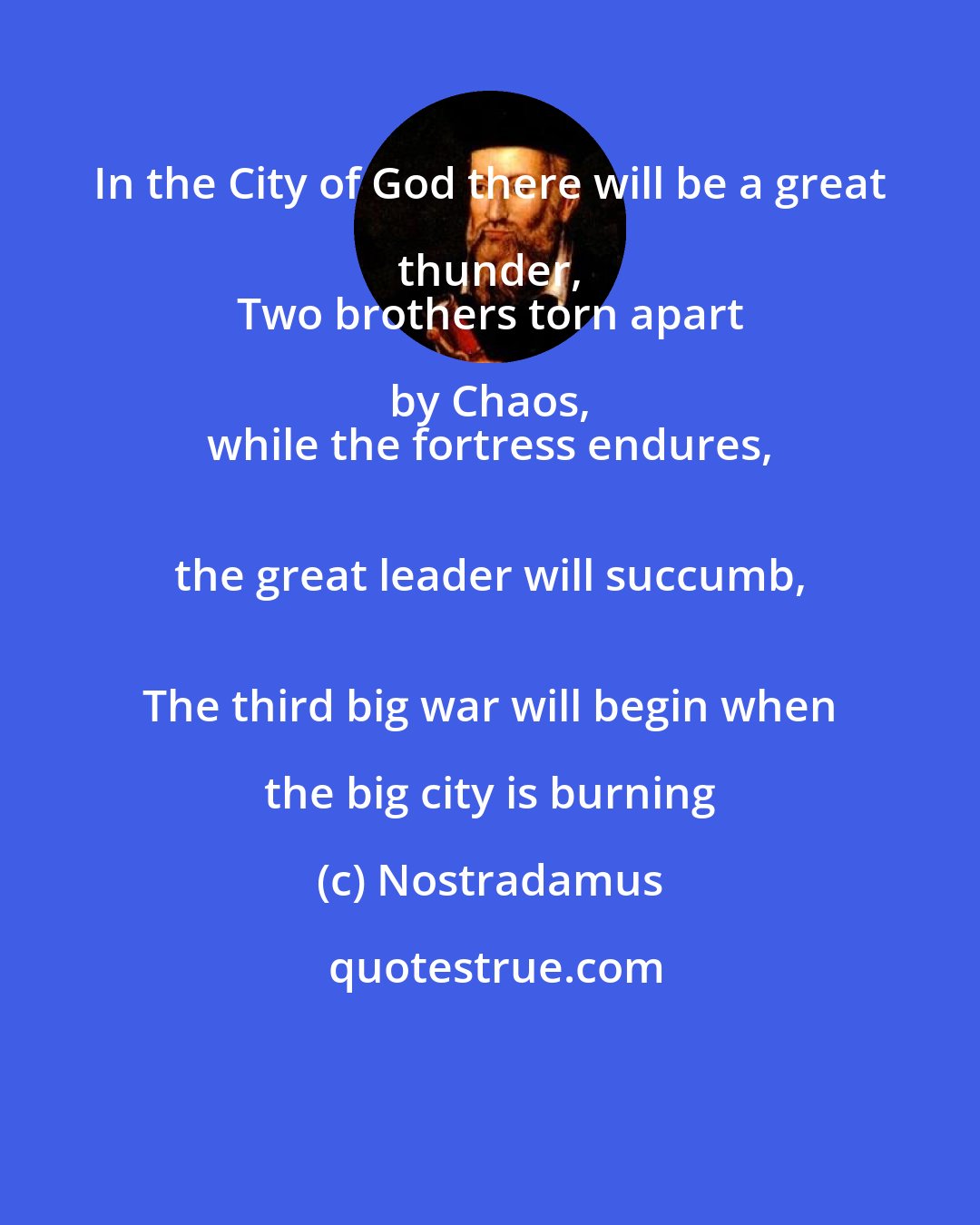 Nostradamus: In the City of God there will be a great thunder, 
 Two brothers torn apart by Chaos, 
 while the fortress endures, 
 the great leader will succumb, 
 The third big war will begin when the big city is burning