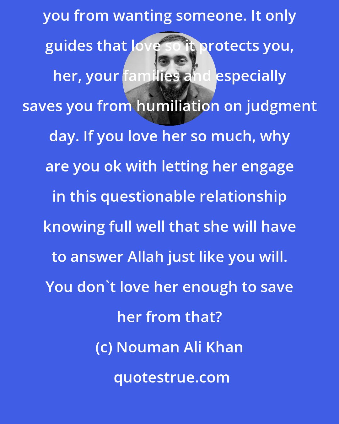 Nouman Ali Khan: Islam didn't make it Haram for you to fall in love. It didn't forbid you from wanting someone. It only guides that love so it protects you, her, your families and especially saves you from humiliation on judgment day. If you love her so much, why are you ok with letting her engage in this questionable relationship knowing full well that she will have to answer Allah just like you will. You don't love her enough to save her from that?