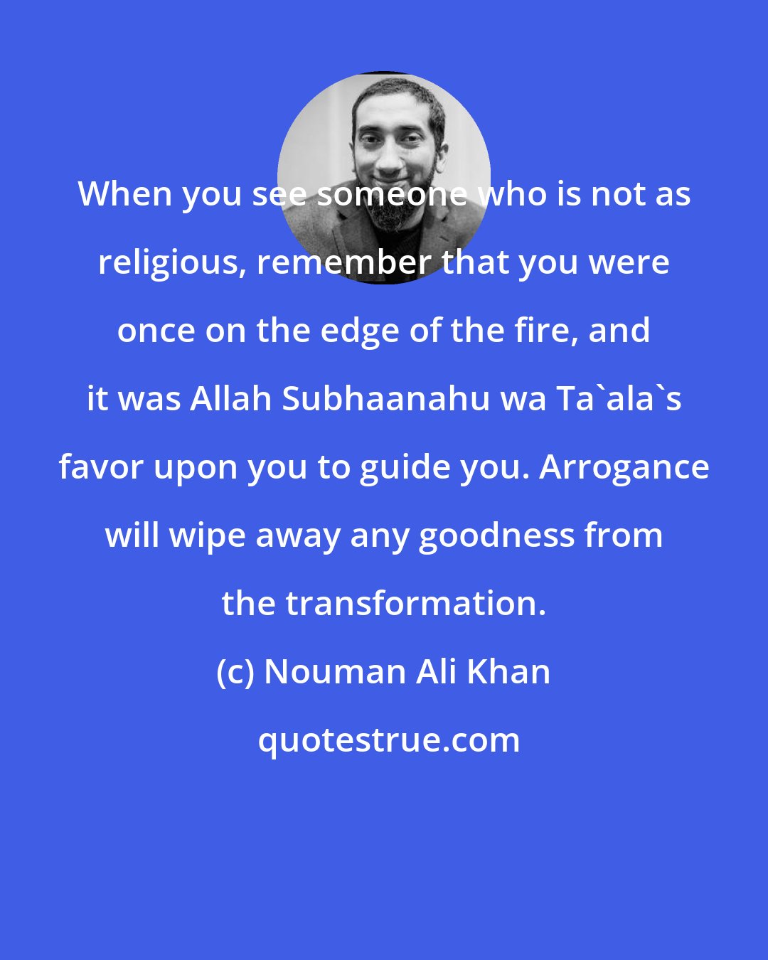 Nouman Ali Khan: When you see someone who is not as religious, remember that you were once on the edge of the fire, and it was Allah Subhaanahu wa Ta'ala's favor upon you to guide you. Arrogance will wipe away any goodness from the transformation.