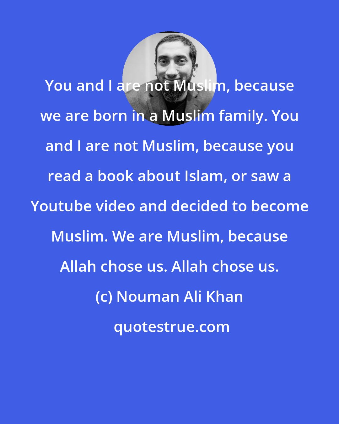 Nouman Ali Khan: You and I are not Muslim, because we are born in a Muslim family. You and I are not Muslim, because you read a book about Islam, or saw a Youtube video and decided to become Muslim. We are Muslim, because Allah chose us. Allah chose us.