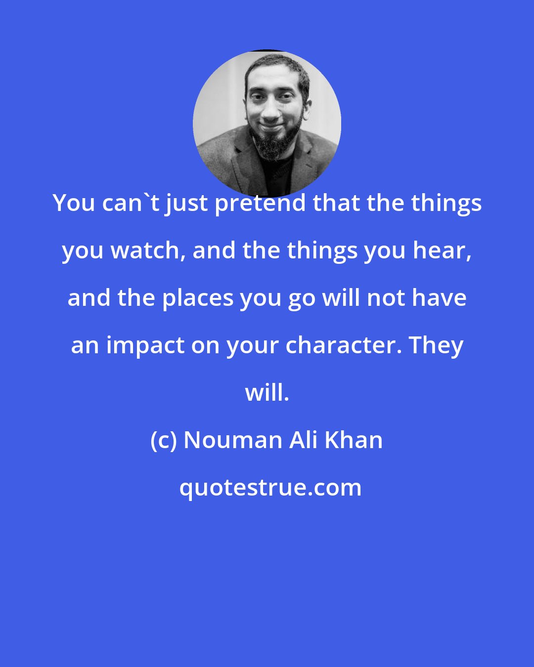 Nouman Ali Khan: You can't just pretend that the things you watch, and the things you hear, and the places you go will not have an impact on your character. They will.