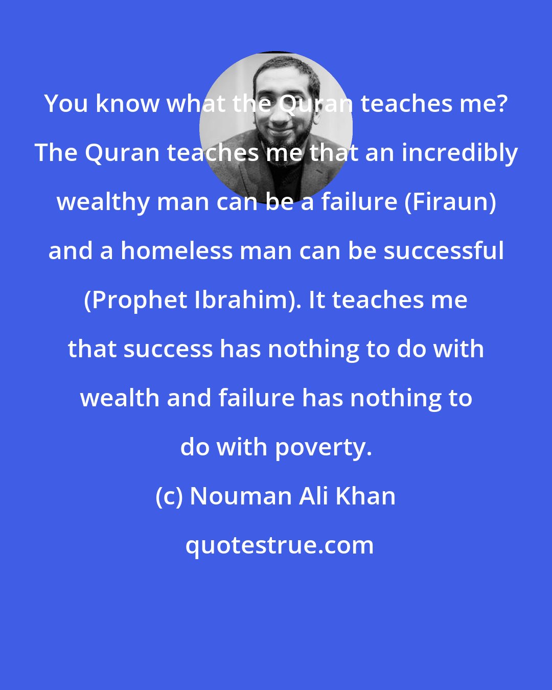 Nouman Ali Khan: You know what the Quran teaches me? The Quran teaches me that an incredibly wealthy man can be a failure (Firaun) and a homeless man can be successful (Prophet Ibrahim). It teaches me that success has nothing to do with wealth and failure has nothing to do with poverty.