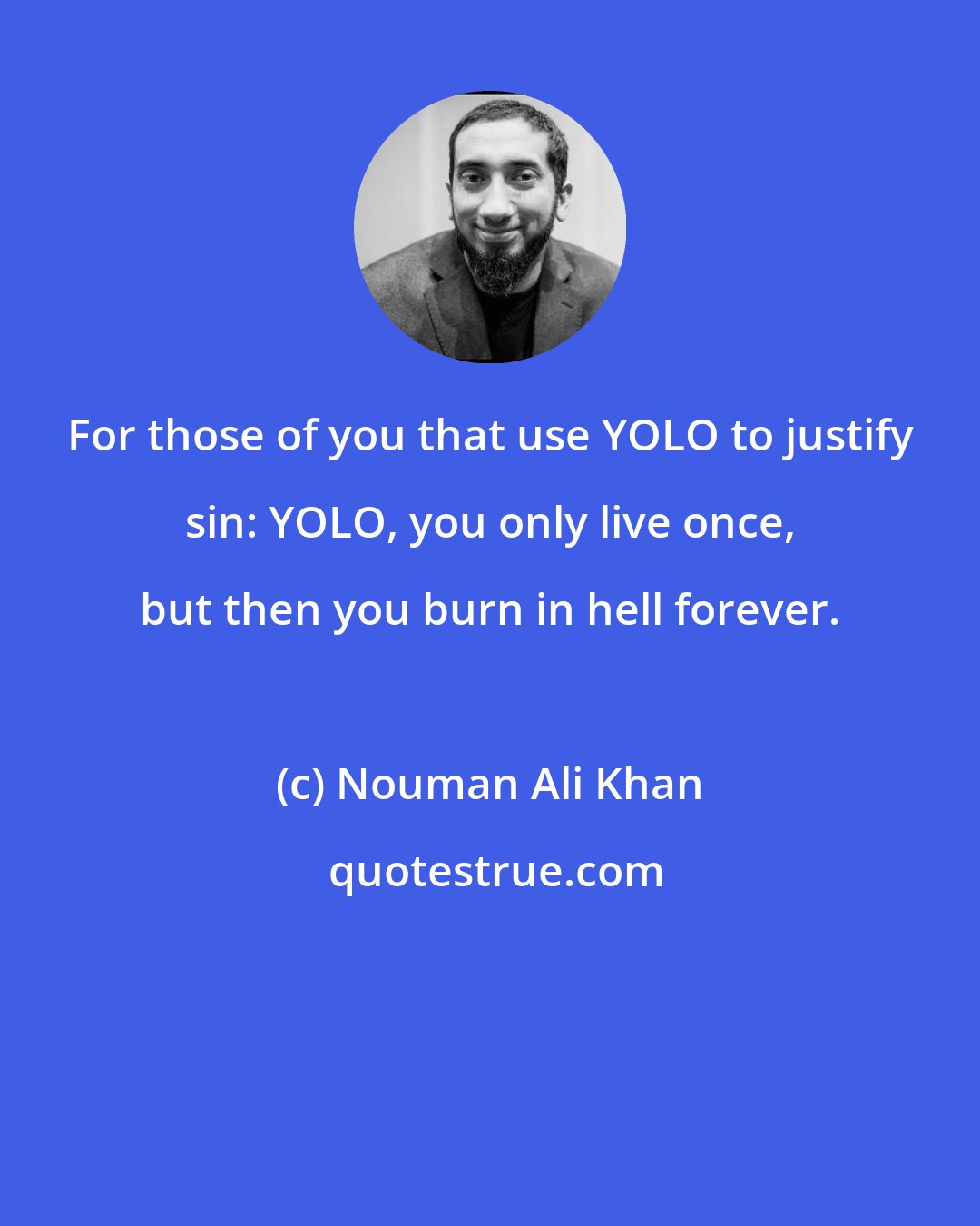 Nouman Ali Khan: For those of you that use YOLO to justify sin: YOLO, you only live once, but then you burn in hell forever.