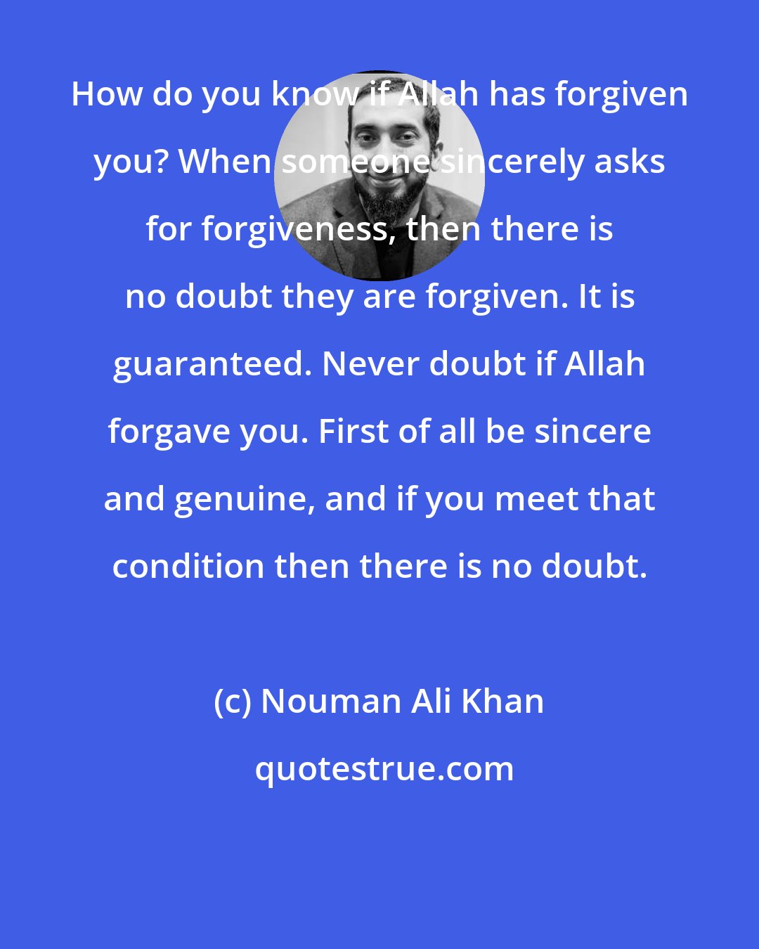 Nouman Ali Khan: How do you know if Allah has forgiven you? When someone sincerely asks for forgiveness, then there is no doubt they are forgiven. It is guaranteed. Never doubt if Allah forgave you. First of all be sincere and genuine, and if you meet that condition then there is no doubt.