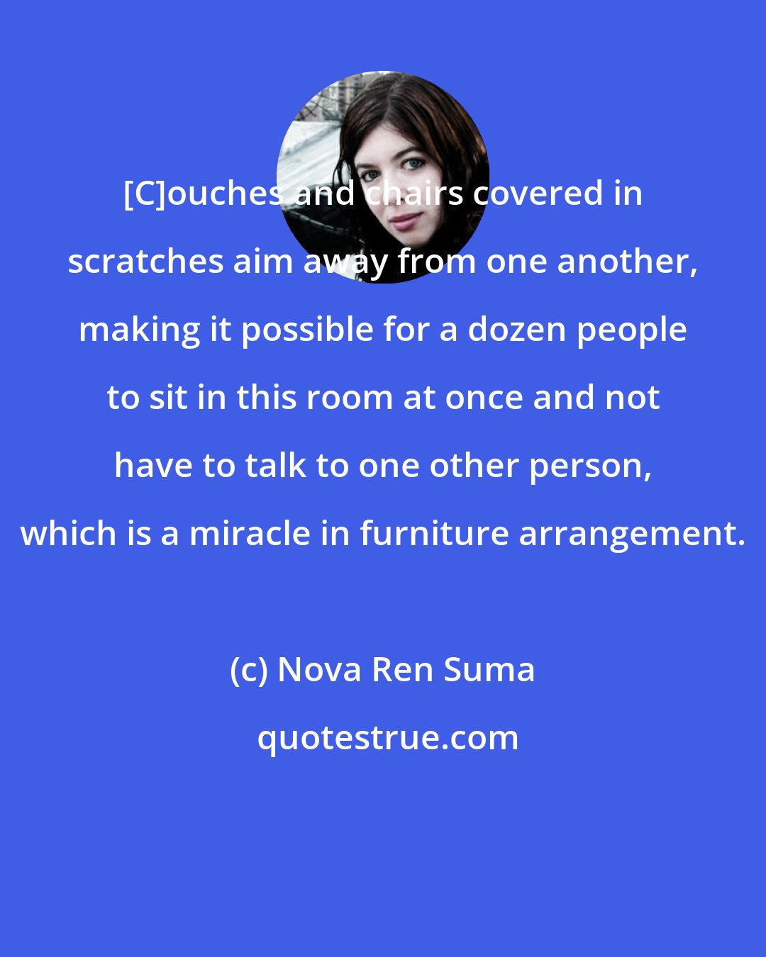 Nova Ren Suma: [C]ouches and chairs covered in scratches aim away from one another, making it possible for a dozen people to sit in this room at once and not have to talk to one other person, which is a miracle in furniture arrangement.