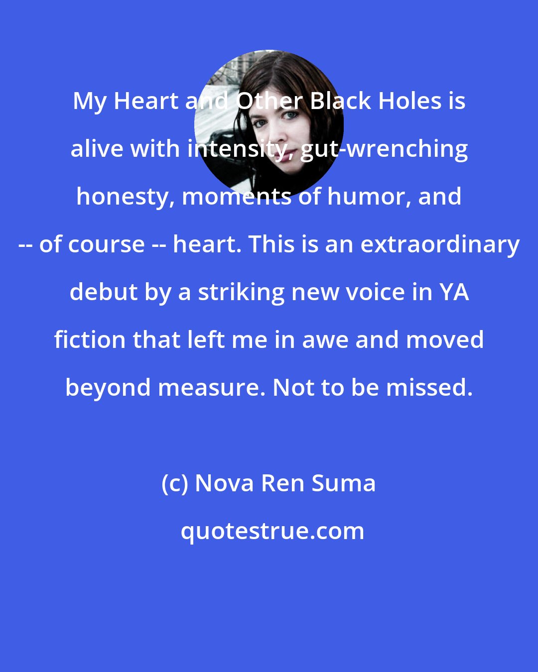 Nova Ren Suma: My Heart and Other Black Holes is alive with intensity, gut-wrenching honesty, moments of humor, and -- of course -- heart. This is an extraordinary debut by a striking new voice in YA fiction that left me in awe and moved beyond measure. Not to be missed.