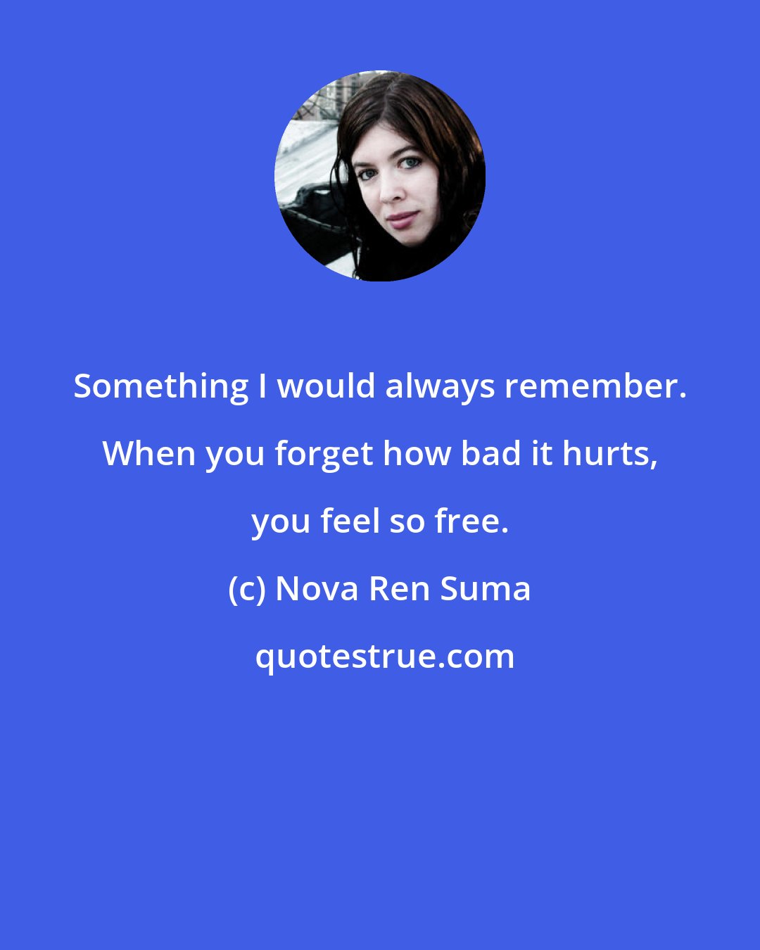 Nova Ren Suma: Something I would always remember. When you forget how bad it hurts, you feel so free.