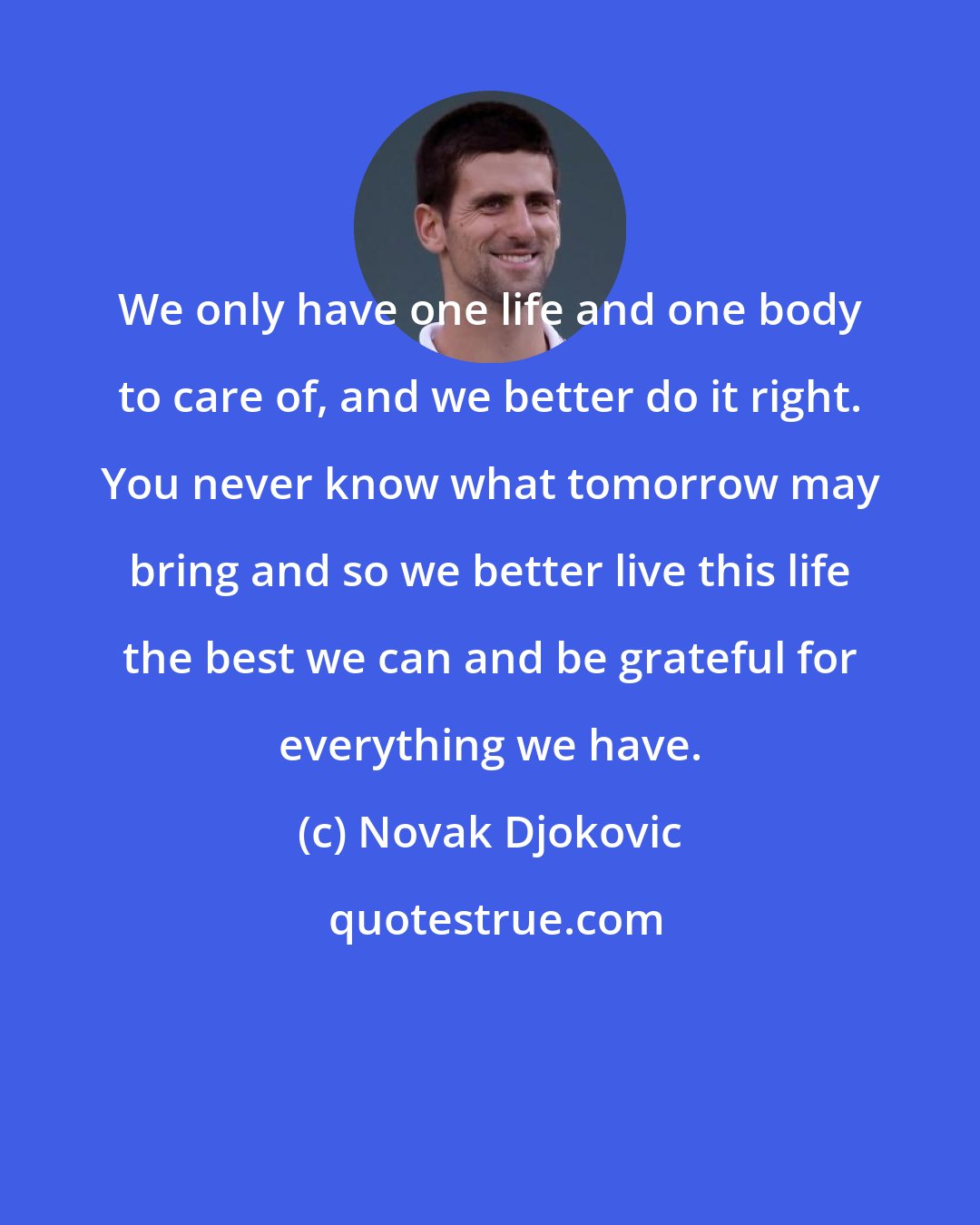 Novak Djokovic: We only have one life and one body to care of, and we better do it right. You never know what tomorrow may bring and so we better live this life the best we can and be grateful for everything we have.