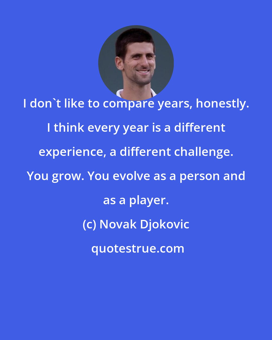 Novak Djokovic: I don't like to compare years, honestly. I think every year is a different experience, a different challenge. You grow. You evolve as a person and as a player.