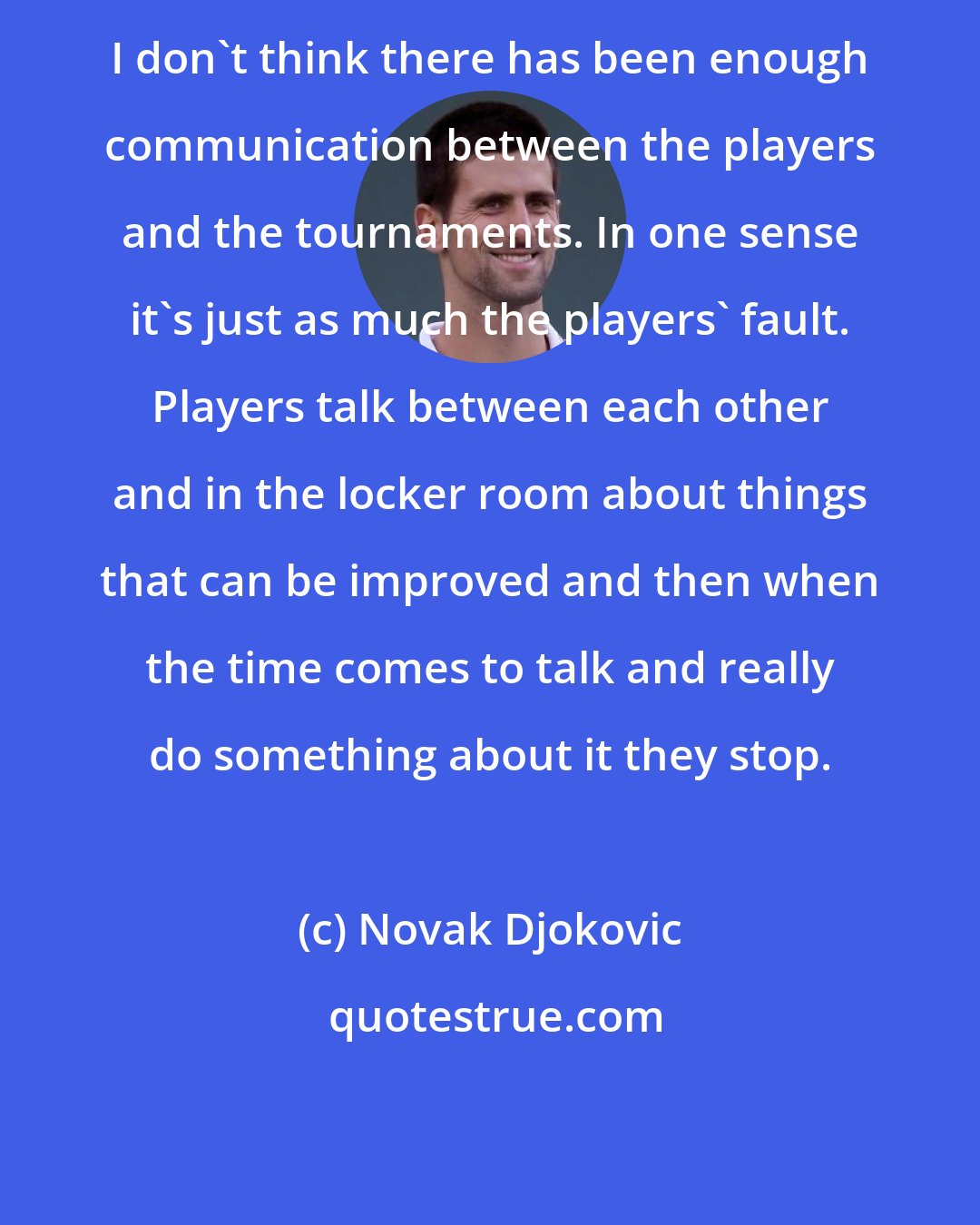 Novak Djokovic: I don't think there has been enough communication between the players and the tournaments. In one sense it's just as much the players' fault. Players talk between each other and in the locker room about things that can be improved and then when the time comes to talk and really do something about it they stop.