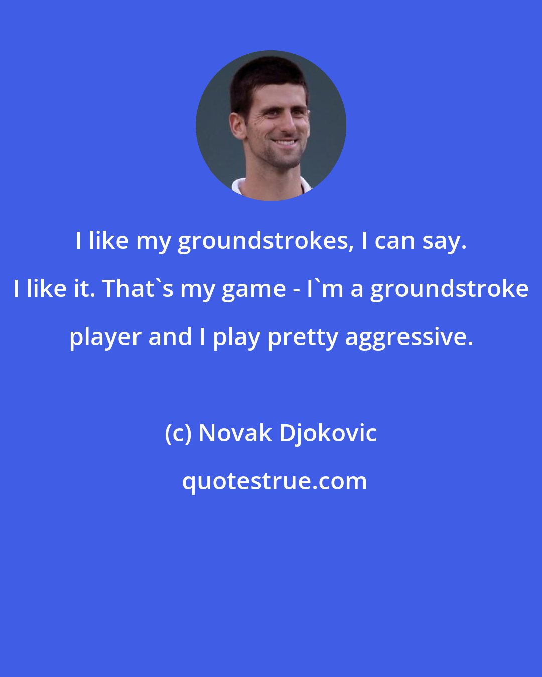 Novak Djokovic: I like my groundstrokes, I can say. I like it. That's my game - I'm a groundstroke player and I play pretty aggressive.