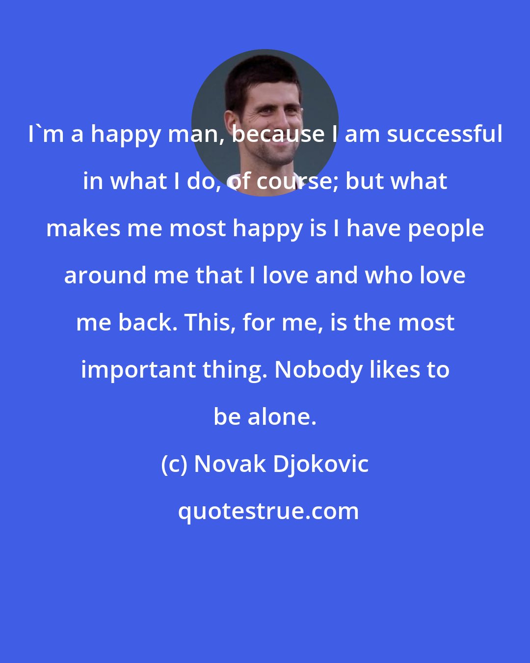 Novak Djokovic: I'm a happy man, because I am successful in what I do, of course; but what makes me most happy is I have people around me that I love and who love me back. This, for me, is the most important thing. Nobody likes to be alone.