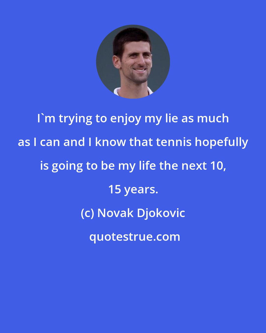 Novak Djokovic: I'm trying to enjoy my lie as much as I can and I know that tennis hopefully is going to be my life the next 10, 15 years.