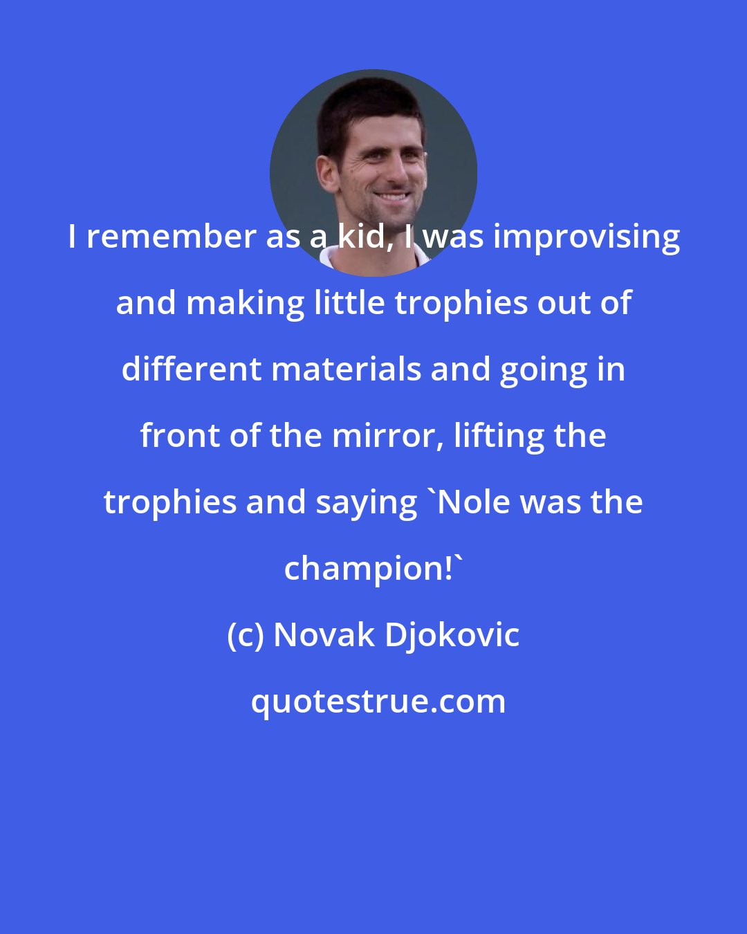 Novak Djokovic: I remember as a kid, I was improvising and making little trophies out of different materials and going in front of the mirror, lifting the trophies and saying 'Nole was the champion!'